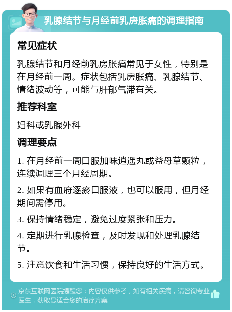 乳腺结节与月经前乳房胀痛的调理指南 常见症状 乳腺结节和月经前乳房胀痛常见于女性，特别是在月经前一周。症状包括乳房胀痛、乳腺结节、情绪波动等，可能与肝郁气滞有关。 推荐科室 妇科或乳腺外科 调理要点 1. 在月经前一周口服加味逍遥丸或益母草颗粒，连续调理三个月经周期。 2. 如果有血府逐瘀口服液，也可以服用，但月经期间需停用。 3. 保持情绪稳定，避免过度紧张和压力。 4. 定期进行乳腺检查，及时发现和处理乳腺结节。 5. 注意饮食和生活习惯，保持良好的生活方式。