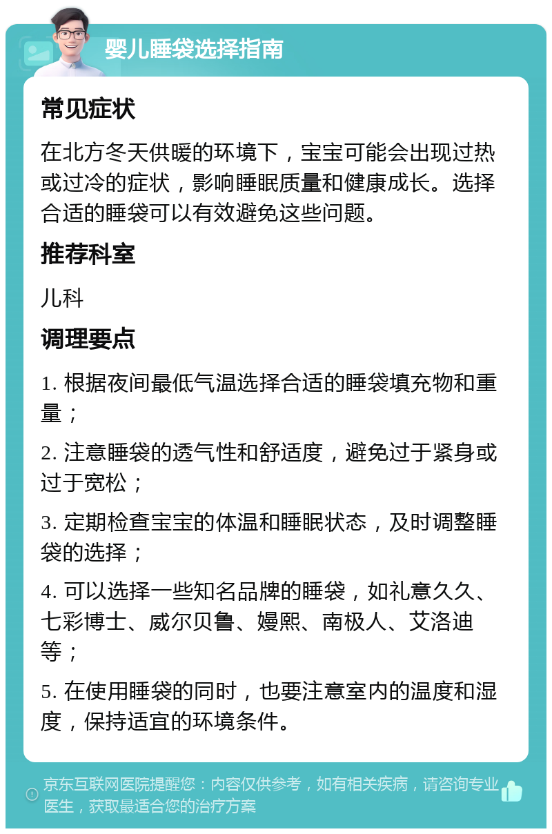 婴儿睡袋选择指南 常见症状 在北方冬天供暖的环境下，宝宝可能会出现过热或过冷的症状，影响睡眠质量和健康成长。选择合适的睡袋可以有效避免这些问题。 推荐科室 儿科 调理要点 1. 根据夜间最低气温选择合适的睡袋填充物和重量； 2. 注意睡袋的透气性和舒适度，避免过于紧身或过于宽松； 3. 定期检查宝宝的体温和睡眠状态，及时调整睡袋的选择； 4. 可以选择一些知名品牌的睡袋，如礼意久久、七彩博士、威尔贝鲁、嫚熙、南极人、艾洛迪等； 5. 在使用睡袋的同时，也要注意室内的温度和湿度，保持适宜的环境条件。