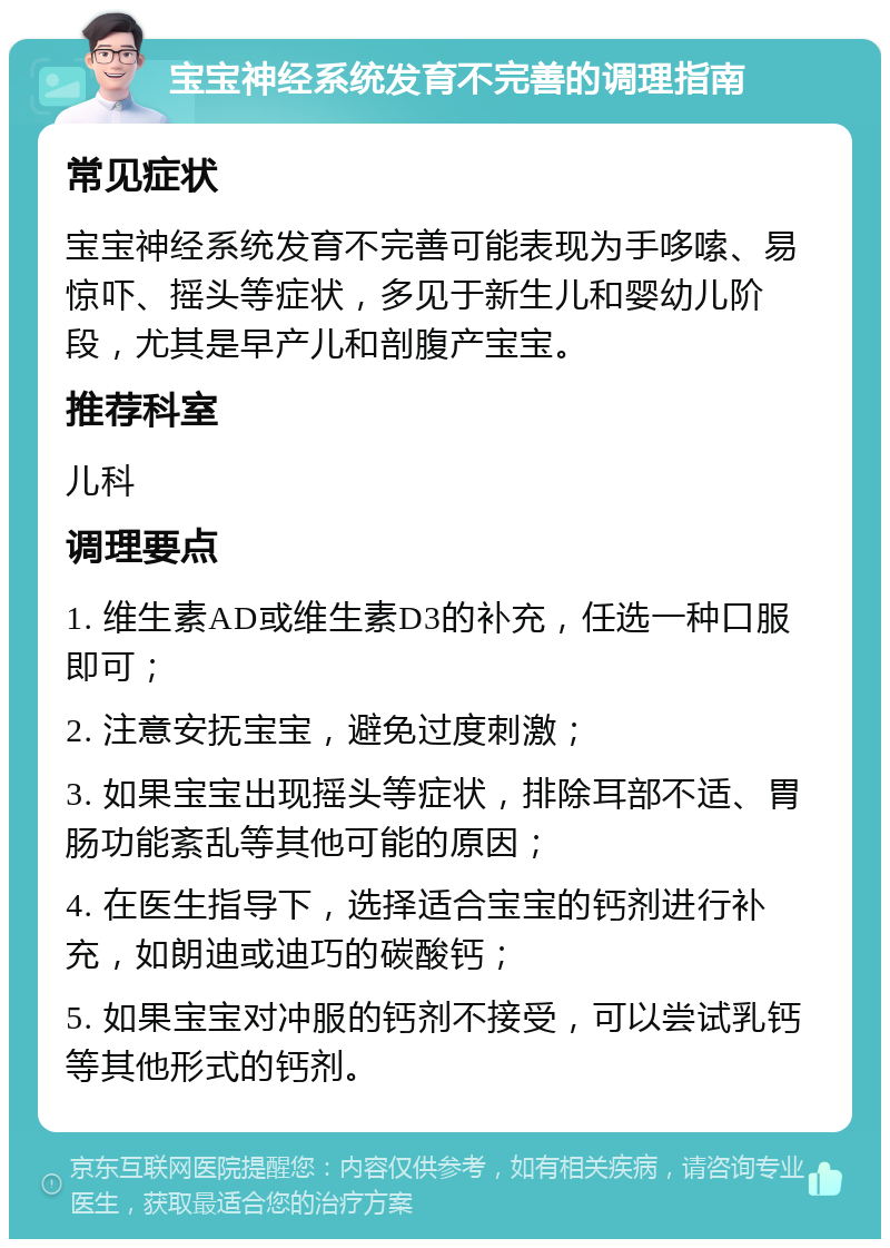 宝宝神经系统发育不完善的调理指南 常见症状 宝宝神经系统发育不完善可能表现为手哆嗦、易惊吓、摇头等症状，多见于新生儿和婴幼儿阶段，尤其是早产儿和剖腹产宝宝。 推荐科室 儿科 调理要点 1. 维生素AD或维生素D3的补充，任选一种口服即可； 2. 注意安抚宝宝，避免过度刺激； 3. 如果宝宝出现摇头等症状，排除耳部不适、胃肠功能紊乱等其他可能的原因； 4. 在医生指导下，选择适合宝宝的钙剂进行补充，如朗迪或迪巧的碳酸钙； 5. 如果宝宝对冲服的钙剂不接受，可以尝试乳钙等其他形式的钙剂。