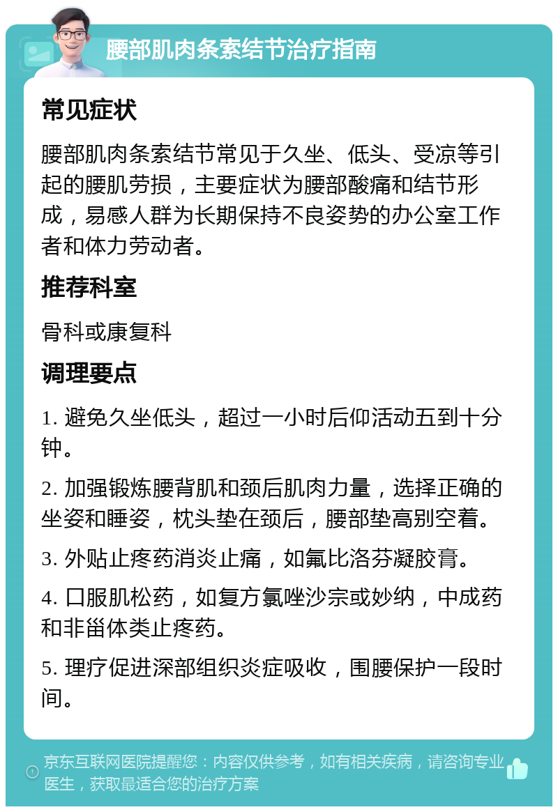 腰部肌肉条索结节治疗指南 常见症状 腰部肌肉条索结节常见于久坐、低头、受凉等引起的腰肌劳损，主要症状为腰部酸痛和结节形成，易感人群为长期保持不良姿势的办公室工作者和体力劳动者。 推荐科室 骨科或康复科 调理要点 1. 避免久坐低头，超过一小时后仰活动五到十分钟。 2. 加强锻炼腰背肌和颈后肌肉力量，选择正确的坐姿和睡姿，枕头垫在颈后，腰部垫高别空着。 3. 外贴止疼药消炎止痛，如氟比洛芬凝胶膏。 4. 口服肌松药，如复方氯唑沙宗或妙纳，中成药和非甾体类止疼药。 5. 理疗促进深部组织炎症吸收，围腰保护一段时间。