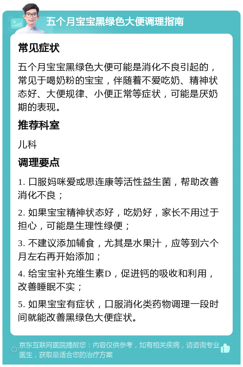 五个月宝宝黑绿色大便调理指南 常见症状 五个月宝宝黑绿色大便可能是消化不良引起的，常见于喝奶粉的宝宝，伴随着不爱吃奶、精神状态好、大便规律、小便正常等症状，可能是厌奶期的表现。 推荐科室 儿科 调理要点 1. 口服妈咪爱或思连康等活性益生菌，帮助改善消化不良； 2. 如果宝宝精神状态好，吃奶好，家长不用过于担心，可能是生理性绿便； 3. 不建议添加辅食，尤其是水果汁，应等到六个月左右再开始添加； 4. 给宝宝补充维生素D，促进钙的吸收和利用，改善睡眠不实； 5. 如果宝宝有症状，口服消化类药物调理一段时间就能改善黑绿色大便症状。