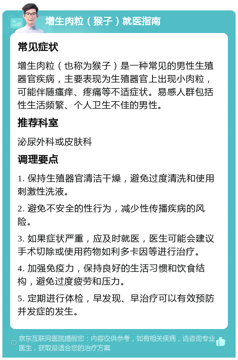 增生肉粒（猴子）就医指南 常见症状 增生肉粒（也称为猴子）是一种常见的男性生殖器官疾病，主要表现为生殖器官上出现小肉粒，可能伴随瘙痒、疼痛等不适症状。易感人群包括性生活频繁、个人卫生不佳的男性。 推荐科室 泌尿外科或皮肤科 调理要点 1. 保持生殖器官清洁干燥，避免过度清洗和使用刺激性洗液。 2. 避免不安全的性行为，减少性传播疾病的风险。 3. 如果症状严重，应及时就医，医生可能会建议手术切除或使用药物如利多卡因等进行治疗。 4. 加强免疫力，保持良好的生活习惯和饮食结构，避免过度疲劳和压力。 5. 定期进行体检，早发现、早治疗可以有效预防并发症的发生。