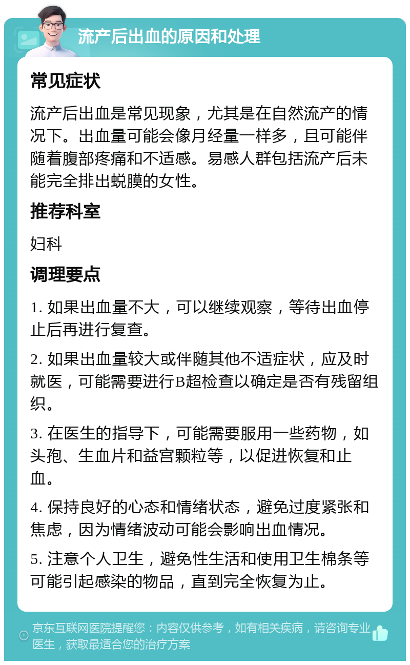 流产后出血的原因和处理 常见症状 流产后出血是常见现象，尤其是在自然流产的情况下。出血量可能会像月经量一样多，且可能伴随着腹部疼痛和不适感。易感人群包括流产后未能完全排出蜕膜的女性。 推荐科室 妇科 调理要点 1. 如果出血量不大，可以继续观察，等待出血停止后再进行复查。 2. 如果出血量较大或伴随其他不适症状，应及时就医，可能需要进行B超检查以确定是否有残留组织。 3. 在医生的指导下，可能需要服用一些药物，如头孢、生血片和益宫颗粒等，以促进恢复和止血。 4. 保持良好的心态和情绪状态，避免过度紧张和焦虑，因为情绪波动可能会影响出血情况。 5. 注意个人卫生，避免性生活和使用卫生棉条等可能引起感染的物品，直到完全恢复为止。