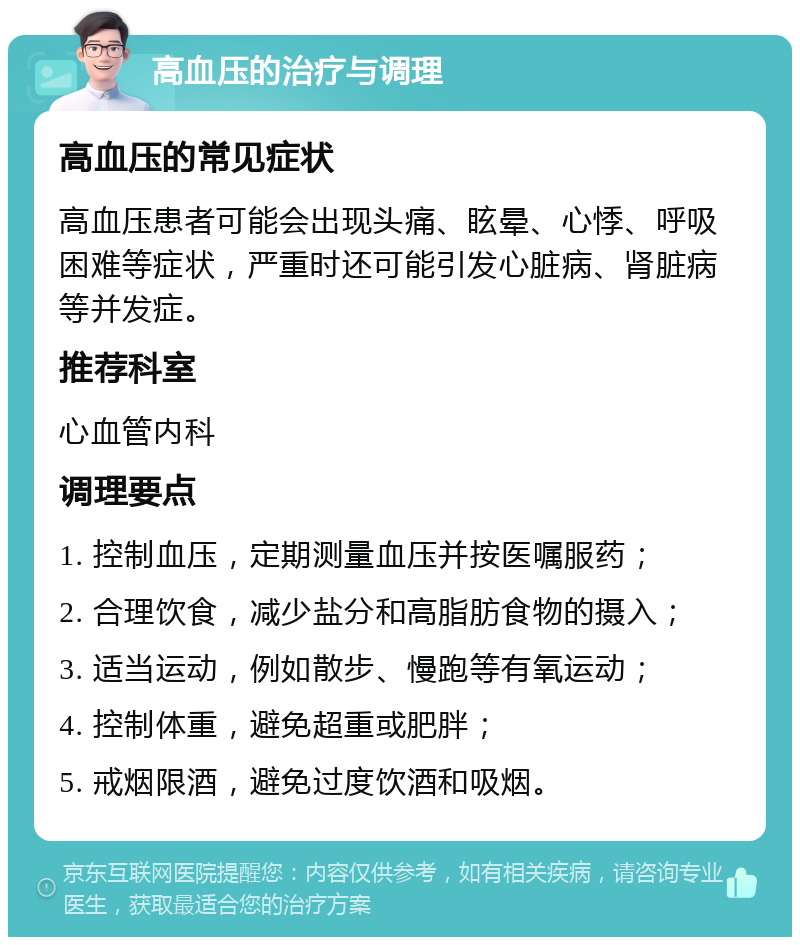 高血压的治疗与调理 高血压的常见症状 高血压患者可能会出现头痛、眩晕、心悸、呼吸困难等症状，严重时还可能引发心脏病、肾脏病等并发症。 推荐科室 心血管内科 调理要点 1. 控制血压，定期测量血压并按医嘱服药； 2. 合理饮食，减少盐分和高脂肪食物的摄入； 3. 适当运动，例如散步、慢跑等有氧运动； 4. 控制体重，避免超重或肥胖； 5. 戒烟限酒，避免过度饮酒和吸烟。