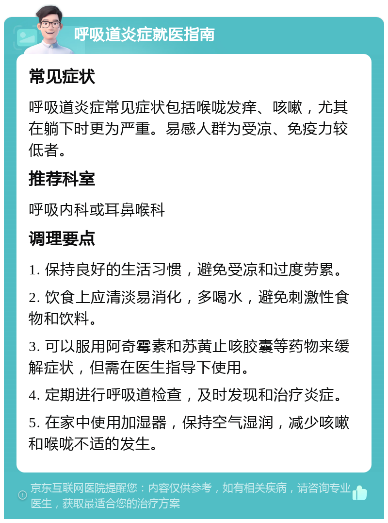 呼吸道炎症就医指南 常见症状 呼吸道炎症常见症状包括喉咙发痒、咳嗽，尤其在躺下时更为严重。易感人群为受凉、免疫力较低者。 推荐科室 呼吸内科或耳鼻喉科 调理要点 1. 保持良好的生活习惯，避免受凉和过度劳累。 2. 饮食上应清淡易消化，多喝水，避免刺激性食物和饮料。 3. 可以服用阿奇霉素和苏黄止咳胶囊等药物来缓解症状，但需在医生指导下使用。 4. 定期进行呼吸道检查，及时发现和治疗炎症。 5. 在家中使用加湿器，保持空气湿润，减少咳嗽和喉咙不适的发生。