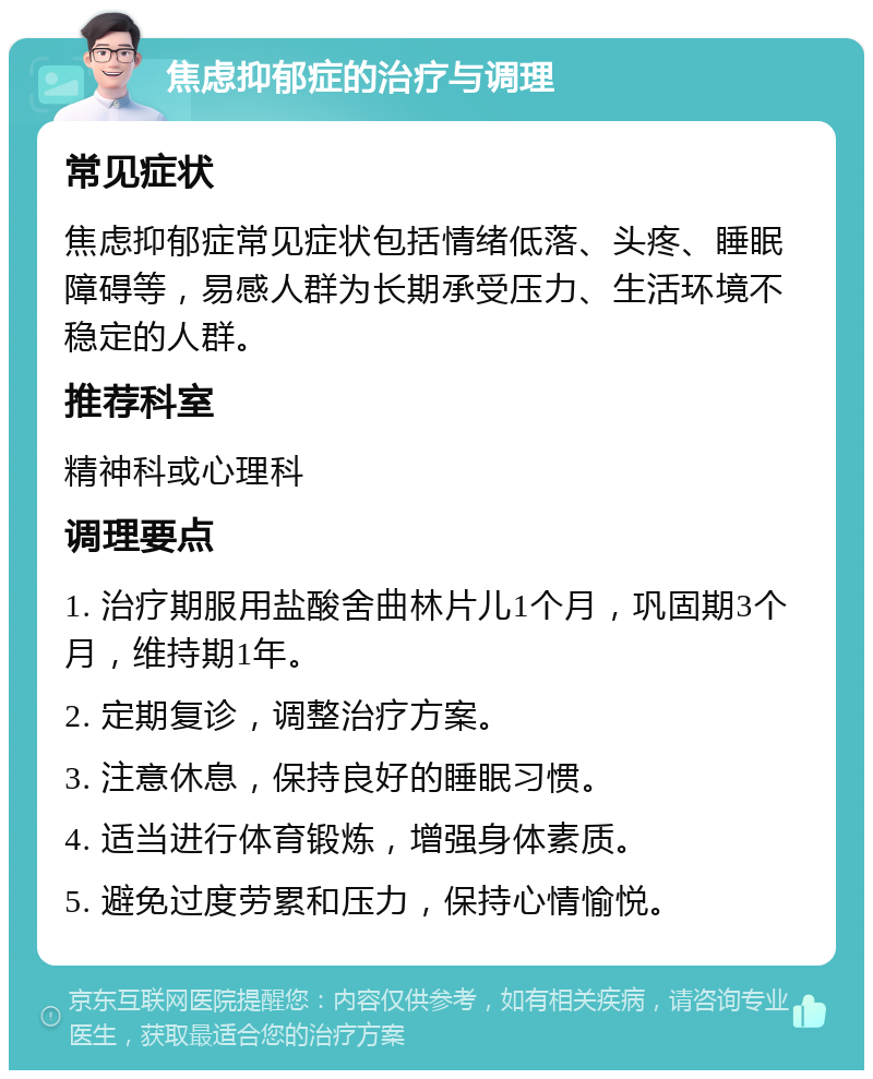 焦虑抑郁症的治疗与调理 常见症状 焦虑抑郁症常见症状包括情绪低落、头疼、睡眠障碍等，易感人群为长期承受压力、生活环境不稳定的人群。 推荐科室 精神科或心理科 调理要点 1. 治疗期服用盐酸舍曲林片儿1个月，巩固期3个月，维持期1年。 2. 定期复诊，调整治疗方案。 3. 注意休息，保持良好的睡眠习惯。 4. 适当进行体育锻炼，增强身体素质。 5. 避免过度劳累和压力，保持心情愉悦。