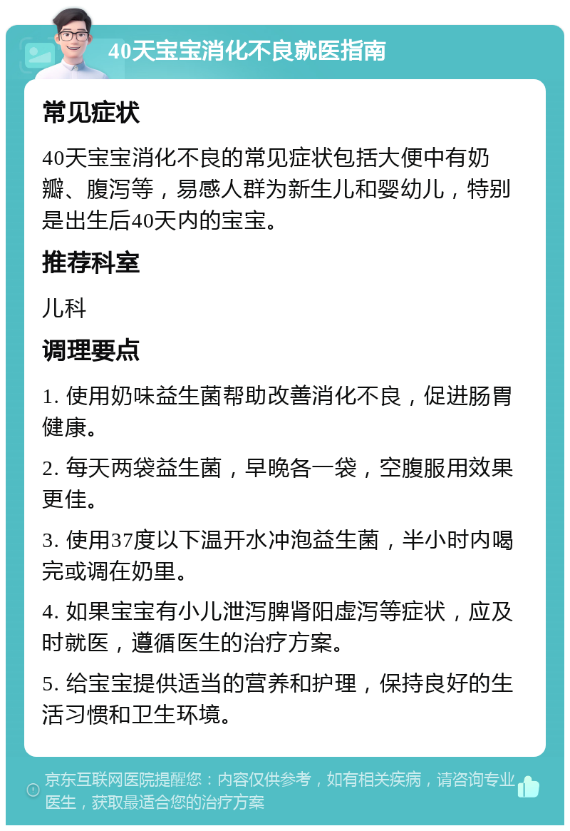 40天宝宝消化不良就医指南 常见症状 40天宝宝消化不良的常见症状包括大便中有奶瓣、腹泻等，易感人群为新生儿和婴幼儿，特别是出生后40天内的宝宝。 推荐科室 儿科 调理要点 1. 使用奶味益生菌帮助改善消化不良，促进肠胃健康。 2. 每天两袋益生菌，早晚各一袋，空腹服用效果更佳。 3. 使用37度以下温开水冲泡益生菌，半小时内喝完或调在奶里。 4. 如果宝宝有小儿泄泻脾肾阳虚泻等症状，应及时就医，遵循医生的治疗方案。 5. 给宝宝提供适当的营养和护理，保持良好的生活习惯和卫生环境。