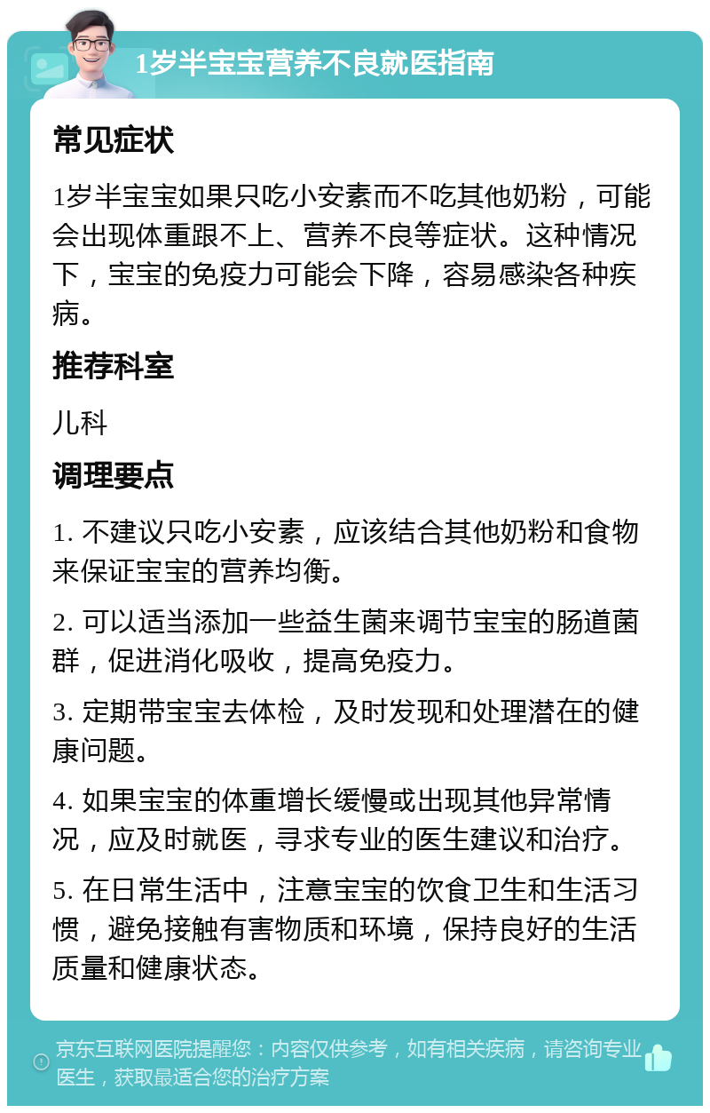 1岁半宝宝营养不良就医指南 常见症状 1岁半宝宝如果只吃小安素而不吃其他奶粉，可能会出现体重跟不上、营养不良等症状。这种情况下，宝宝的免疫力可能会下降，容易感染各种疾病。 推荐科室 儿科 调理要点 1. 不建议只吃小安素，应该结合其他奶粉和食物来保证宝宝的营养均衡。 2. 可以适当添加一些益生菌来调节宝宝的肠道菌群，促进消化吸收，提高免疫力。 3. 定期带宝宝去体检，及时发现和处理潜在的健康问题。 4. 如果宝宝的体重增长缓慢或出现其他异常情况，应及时就医，寻求专业的医生建议和治疗。 5. 在日常生活中，注意宝宝的饮食卫生和生活习惯，避免接触有害物质和环境，保持良好的生活质量和健康状态。