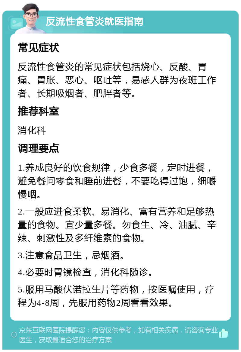 反流性食管炎就医指南 常见症状 反流性食管炎的常见症状包括烧心、反酸、胃痛、胃胀、恶心、呕吐等，易感人群为夜班工作者、长期吸烟者、肥胖者等。 推荐科室 消化科 调理要点 1.养成良好的饮食规律，少食多餐，定时进餐，避免餐间零食和睡前进餐，不要吃得过饱，细嚼慢咽。 2.一般应进食柔软、易消化、富有营养和足够热量的食物。宜少量多餐。勿食生、冷、油腻、辛辣、刺激性及多纤维素的食物。 3.注意食品卫生，忌烟酒。 4.必要时胃镜检查，消化科随诊。 5.服用马酸伏诺拉生片等药物，按医嘱使用，疗程为4-8周，先服用药物2周看看效果。