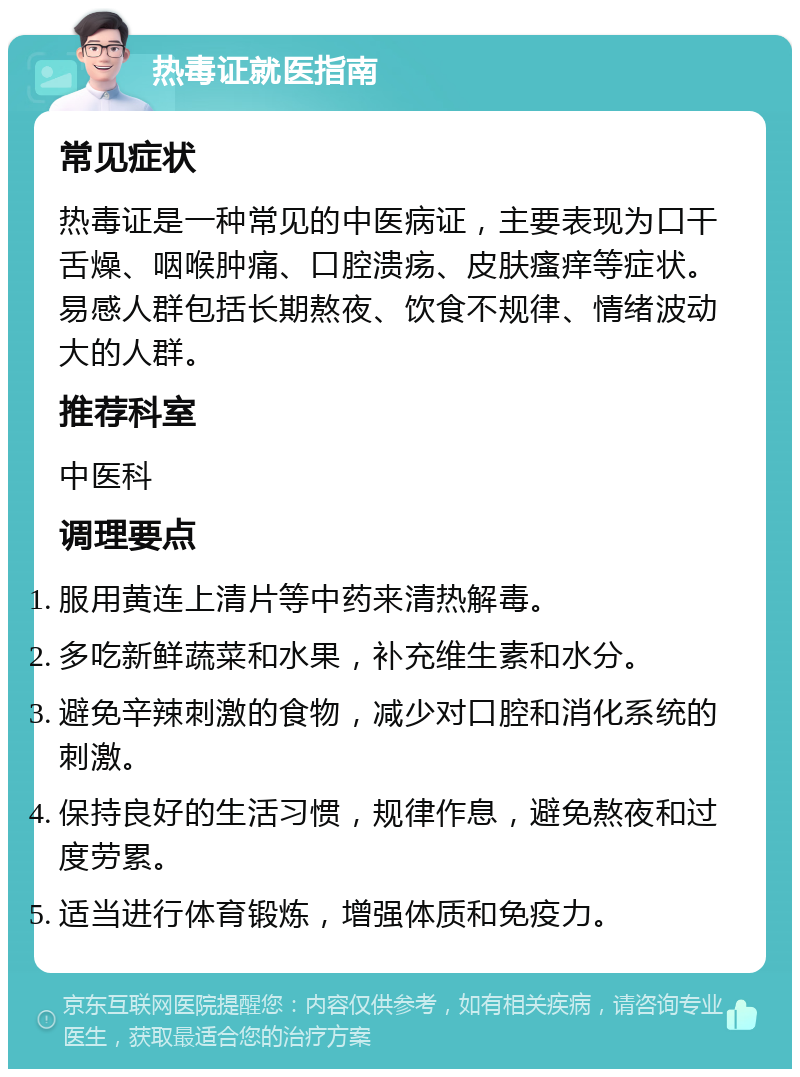 热毒证就医指南 常见症状 热毒证是一种常见的中医病证，主要表现为口干舌燥、咽喉肿痛、口腔溃疡、皮肤瘙痒等症状。易感人群包括长期熬夜、饮食不规律、情绪波动大的人群。 推荐科室 中医科 调理要点 服用黄连上清片等中药来清热解毒。 多吃新鲜蔬菜和水果，补充维生素和水分。 避免辛辣刺激的食物，减少对口腔和消化系统的刺激。 保持良好的生活习惯，规律作息，避免熬夜和过度劳累。 适当进行体育锻炼，增强体质和免疫力。