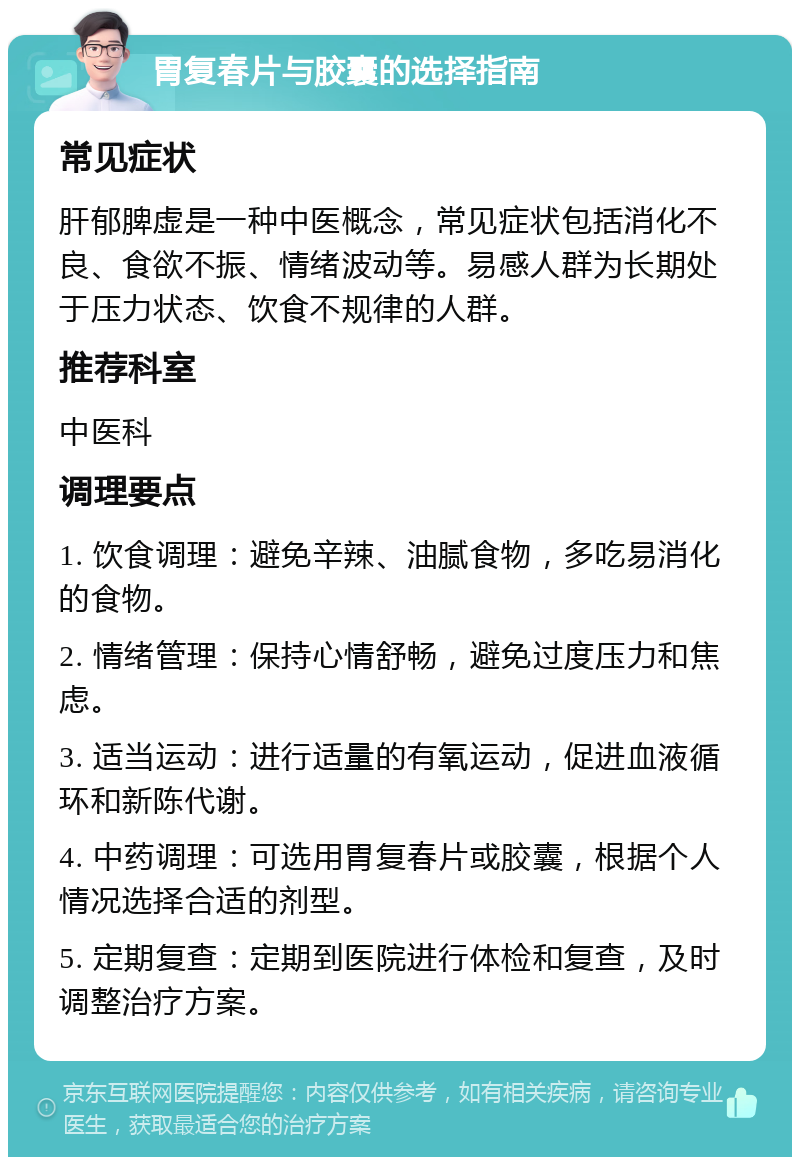 胃复春片与胶囊的选择指南 常见症状 肝郁脾虚是一种中医概念，常见症状包括消化不良、食欲不振、情绪波动等。易感人群为长期处于压力状态、饮食不规律的人群。 推荐科室 中医科 调理要点 1. 饮食调理：避免辛辣、油腻食物，多吃易消化的食物。 2. 情绪管理：保持心情舒畅，避免过度压力和焦虑。 3. 适当运动：进行适量的有氧运动，促进血液循环和新陈代谢。 4. 中药调理：可选用胃复春片或胶囊，根据个人情况选择合适的剂型。 5. 定期复查：定期到医院进行体检和复查，及时调整治疗方案。