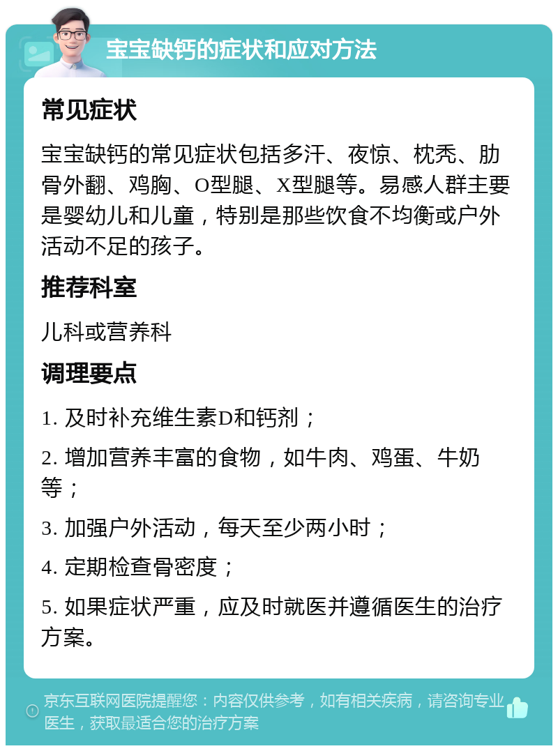 宝宝缺钙的症状和应对方法 常见症状 宝宝缺钙的常见症状包括多汗、夜惊、枕秃、肋骨外翻、鸡胸、O型腿、X型腿等。易感人群主要是婴幼儿和儿童，特别是那些饮食不均衡或户外活动不足的孩子。 推荐科室 儿科或营养科 调理要点 1. 及时补充维生素D和钙剂； 2. 增加营养丰富的食物，如牛肉、鸡蛋、牛奶等； 3. 加强户外活动，每天至少两小时； 4. 定期检查骨密度； 5. 如果症状严重，应及时就医并遵循医生的治疗方案。