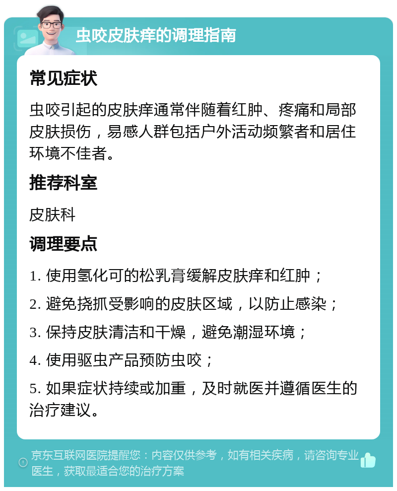 虫咬皮肤痒的调理指南 常见症状 虫咬引起的皮肤痒通常伴随着红肿、疼痛和局部皮肤损伤，易感人群包括户外活动频繁者和居住环境不佳者。 推荐科室 皮肤科 调理要点 1. 使用氢化可的松乳膏缓解皮肤痒和红肿； 2. 避免挠抓受影响的皮肤区域，以防止感染； 3. 保持皮肤清洁和干燥，避免潮湿环境； 4. 使用驱虫产品预防虫咬； 5. 如果症状持续或加重，及时就医并遵循医生的治疗建议。