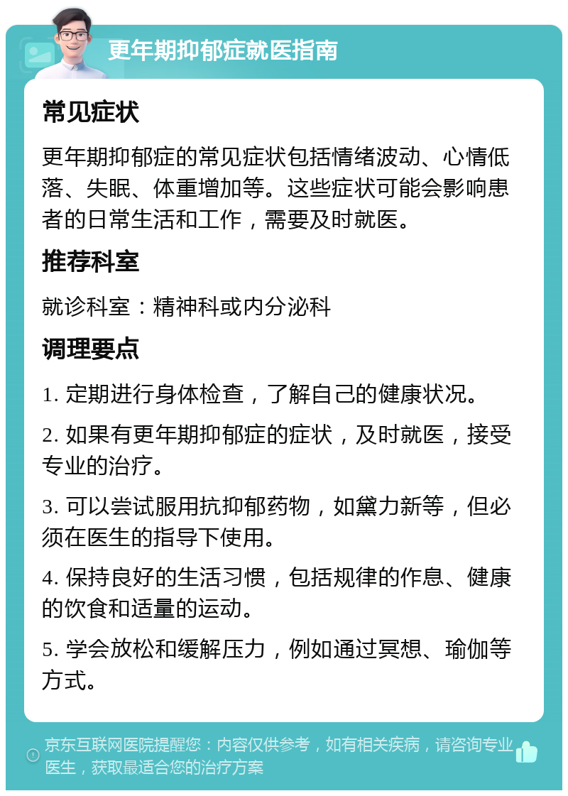 更年期抑郁症就医指南 常见症状 更年期抑郁症的常见症状包括情绪波动、心情低落、失眠、体重增加等。这些症状可能会影响患者的日常生活和工作，需要及时就医。 推荐科室 就诊科室：精神科或内分泌科 调理要点 1. 定期进行身体检查，了解自己的健康状况。 2. 如果有更年期抑郁症的症状，及时就医，接受专业的治疗。 3. 可以尝试服用抗抑郁药物，如黛力新等，但必须在医生的指导下使用。 4. 保持良好的生活习惯，包括规律的作息、健康的饮食和适量的运动。 5. 学会放松和缓解压力，例如通过冥想、瑜伽等方式。