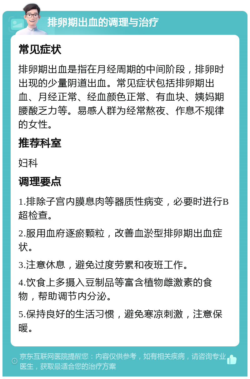 排卵期出血的调理与治疗 常见症状 排卵期出血是指在月经周期的中间阶段，排卵时出现的少量阴道出血。常见症状包括排卵期出血、月经正常、经血颜色正常、有血块、姨妈期腰酸乏力等。易感人群为经常熬夜、作息不规律的女性。 推荐科室 妇科 调理要点 1.排除子宫内膜息肉等器质性病变，必要时进行B超检查。 2.服用血府逐瘀颗粒，改善血淤型排卵期出血症状。 3.注意休息，避免过度劳累和夜班工作。 4.饮食上多摄入豆制品等富含植物雌激素的食物，帮助调节内分泌。 5.保持良好的生活习惯，避免寒凉刺激，注意保暖。