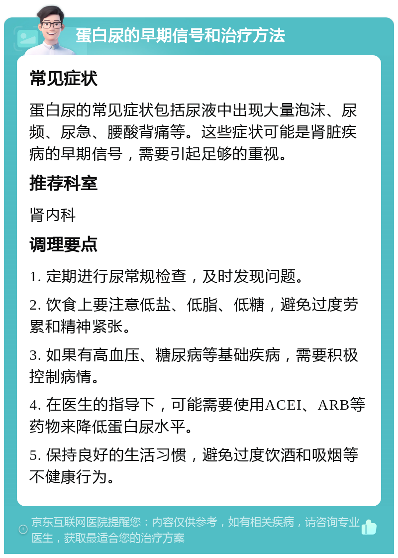 蛋白尿的早期信号和治疗方法 常见症状 蛋白尿的常见症状包括尿液中出现大量泡沫、尿频、尿急、腰酸背痛等。这些症状可能是肾脏疾病的早期信号，需要引起足够的重视。 推荐科室 肾内科 调理要点 1. 定期进行尿常规检查，及时发现问题。 2. 饮食上要注意低盐、低脂、低糖，避免过度劳累和精神紧张。 3. 如果有高血压、糖尿病等基础疾病，需要积极控制病情。 4. 在医生的指导下，可能需要使用ACEI、ARB等药物来降低蛋白尿水平。 5. 保持良好的生活习惯，避免过度饮酒和吸烟等不健康行为。