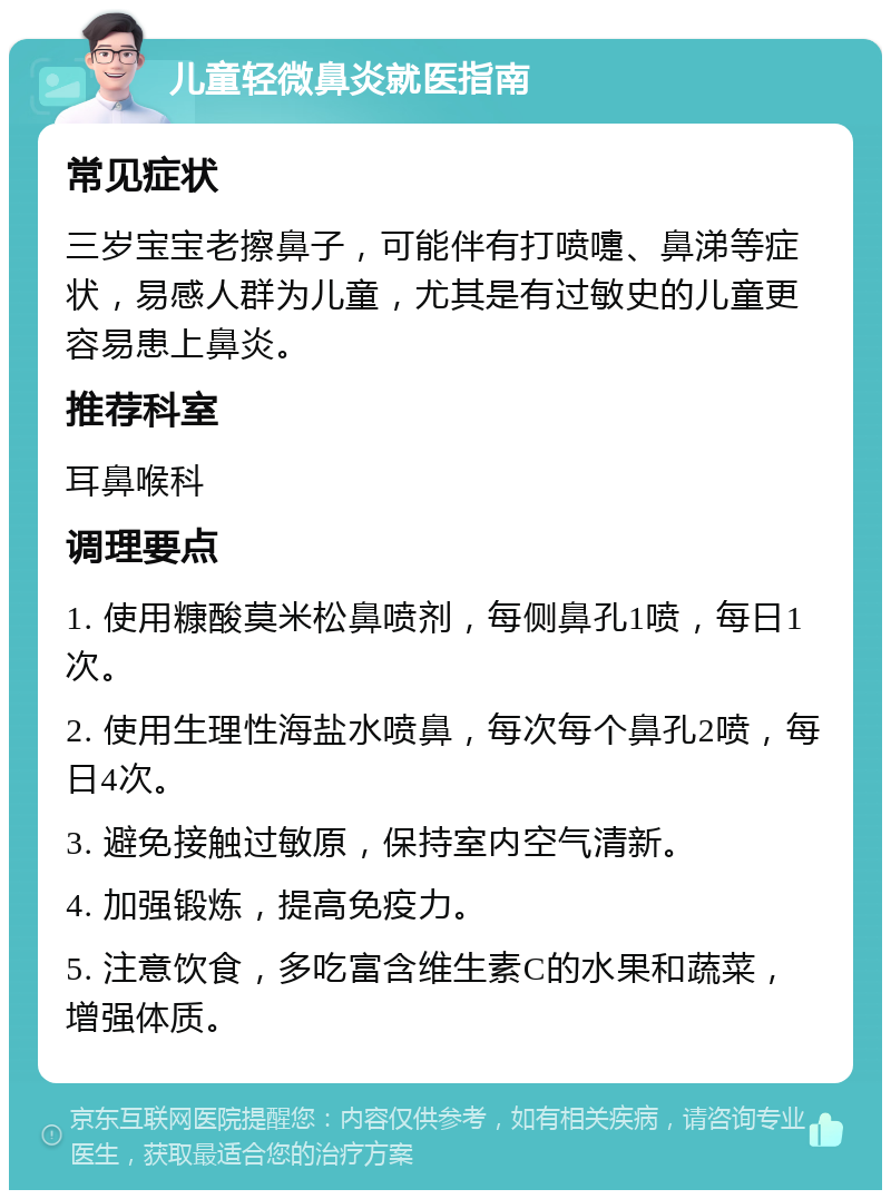 儿童轻微鼻炎就医指南 常见症状 三岁宝宝老擦鼻子，可能伴有打喷嚏、鼻涕等症状，易感人群为儿童，尤其是有过敏史的儿童更容易患上鼻炎。 推荐科室 耳鼻喉科 调理要点 1. 使用糠酸莫米松鼻喷剂，每侧鼻孔1喷，每日1次。 2. 使用生理性海盐水喷鼻，每次每个鼻孔2喷，每日4次。 3. 避免接触过敏原，保持室内空气清新。 4. 加强锻炼，提高免疫力。 5. 注意饮食，多吃富含维生素C的水果和蔬菜，增强体质。