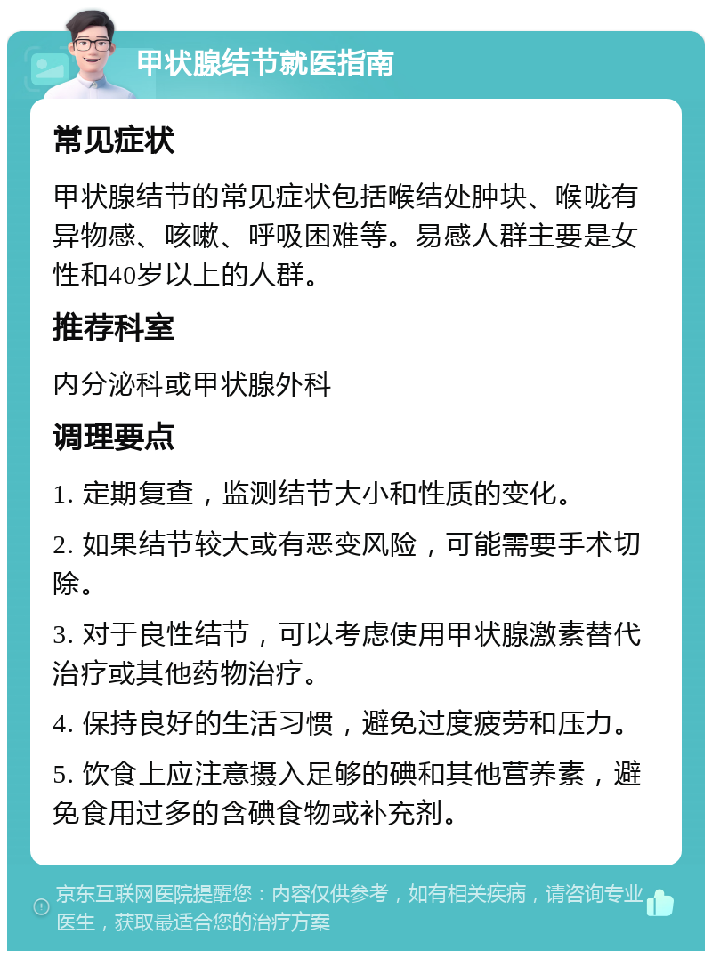 甲状腺结节就医指南 常见症状 甲状腺结节的常见症状包括喉结处肿块、喉咙有异物感、咳嗽、呼吸困难等。易感人群主要是女性和40岁以上的人群。 推荐科室 内分泌科或甲状腺外科 调理要点 1. 定期复查，监测结节大小和性质的变化。 2. 如果结节较大或有恶变风险，可能需要手术切除。 3. 对于良性结节，可以考虑使用甲状腺激素替代治疗或其他药物治疗。 4. 保持良好的生活习惯，避免过度疲劳和压力。 5. 饮食上应注意摄入足够的碘和其他营养素，避免食用过多的含碘食物或补充剂。