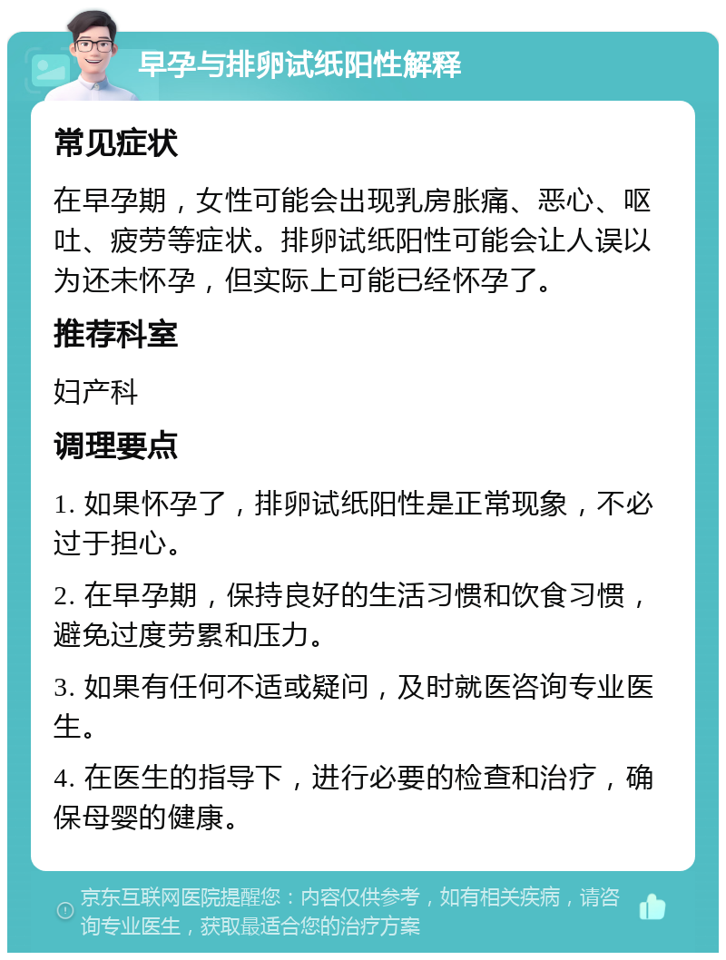 早孕与排卵试纸阳性解释 常见症状 在早孕期，女性可能会出现乳房胀痛、恶心、呕吐、疲劳等症状。排卵试纸阳性可能会让人误以为还未怀孕，但实际上可能已经怀孕了。 推荐科室 妇产科 调理要点 1. 如果怀孕了，排卵试纸阳性是正常现象，不必过于担心。 2. 在早孕期，保持良好的生活习惯和饮食习惯，避免过度劳累和压力。 3. 如果有任何不适或疑问，及时就医咨询专业医生。 4. 在医生的指导下，进行必要的检查和治疗，确保母婴的健康。