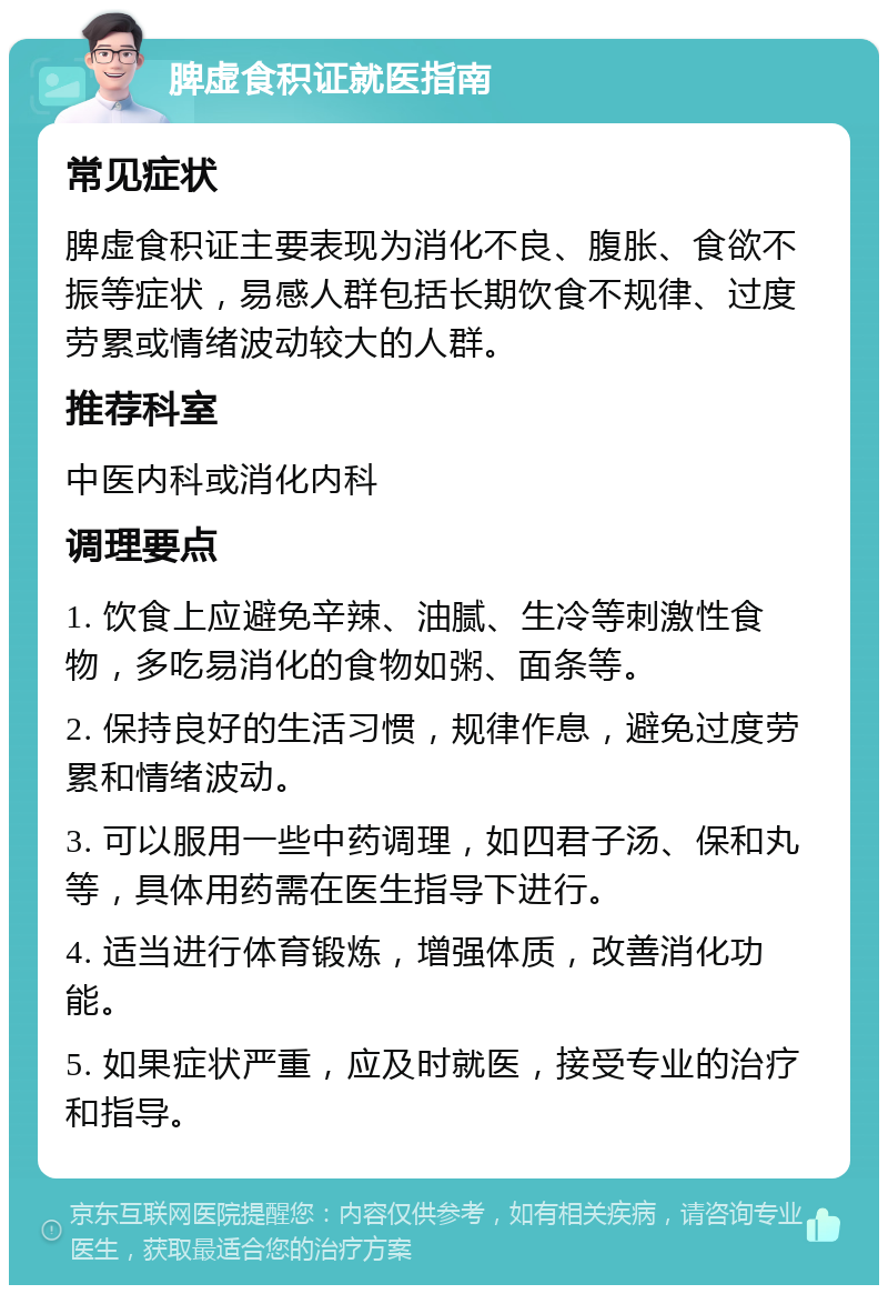 脾虚食积证就医指南 常见症状 脾虚食积证主要表现为消化不良、腹胀、食欲不振等症状，易感人群包括长期饮食不规律、过度劳累或情绪波动较大的人群。 推荐科室 中医内科或消化内科 调理要点 1. 饮食上应避免辛辣、油腻、生冷等刺激性食物，多吃易消化的食物如粥、面条等。 2. 保持良好的生活习惯，规律作息，避免过度劳累和情绪波动。 3. 可以服用一些中药调理，如四君子汤、保和丸等，具体用药需在医生指导下进行。 4. 适当进行体育锻炼，增强体质，改善消化功能。 5. 如果症状严重，应及时就医，接受专业的治疗和指导。