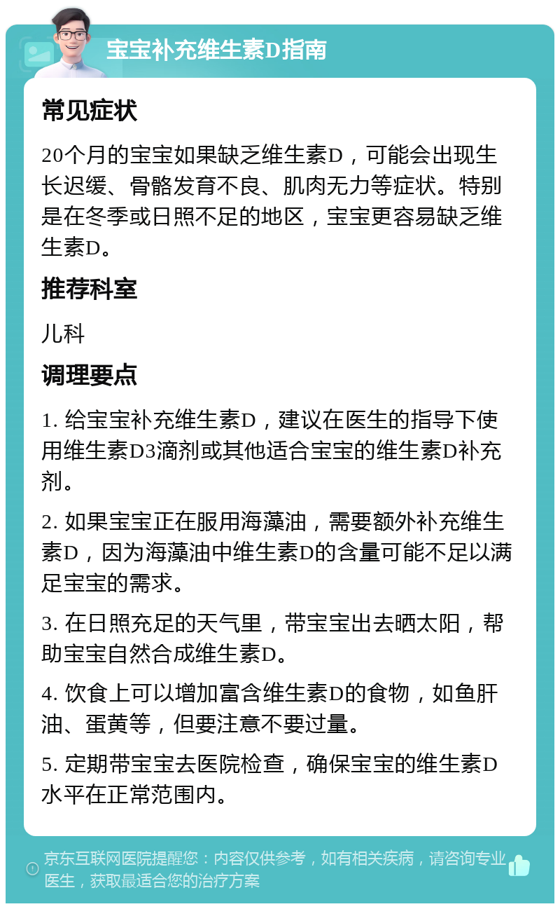 宝宝补充维生素D指南 常见症状 20个月的宝宝如果缺乏维生素D，可能会出现生长迟缓、骨骼发育不良、肌肉无力等症状。特别是在冬季或日照不足的地区，宝宝更容易缺乏维生素D。 推荐科室 儿科 调理要点 1. 给宝宝补充维生素D，建议在医生的指导下使用维生素D3滴剂或其他适合宝宝的维生素D补充剂。 2. 如果宝宝正在服用海藻油，需要额外补充维生素D，因为海藻油中维生素D的含量可能不足以满足宝宝的需求。 3. 在日照充足的天气里，带宝宝出去晒太阳，帮助宝宝自然合成维生素D。 4. 饮食上可以增加富含维生素D的食物，如鱼肝油、蛋黄等，但要注意不要过量。 5. 定期带宝宝去医院检查，确保宝宝的维生素D水平在正常范围内。