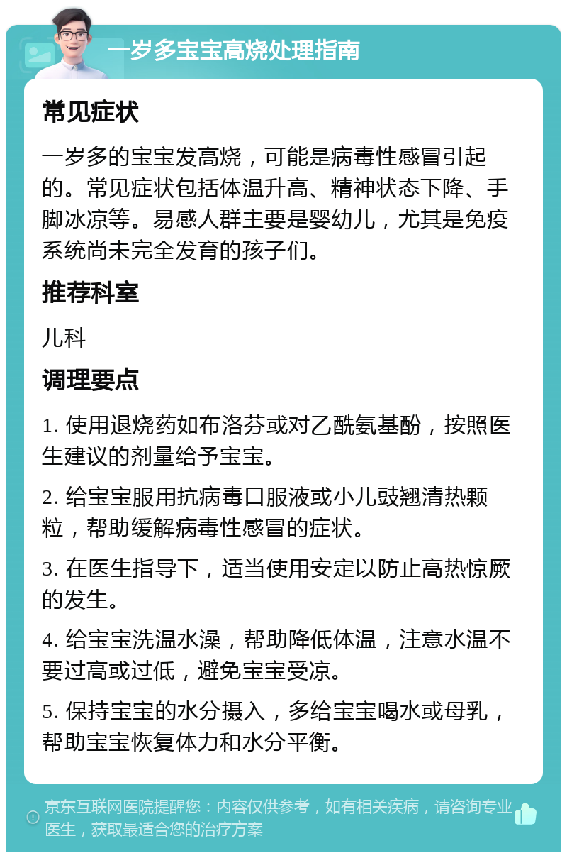 一岁多宝宝高烧处理指南 常见症状 一岁多的宝宝发高烧，可能是病毒性感冒引起的。常见症状包括体温升高、精神状态下降、手脚冰凉等。易感人群主要是婴幼儿，尤其是免疫系统尚未完全发育的孩子们。 推荐科室 儿科 调理要点 1. 使用退烧药如布洛芬或对乙酰氨基酚，按照医生建议的剂量给予宝宝。 2. 给宝宝服用抗病毒口服液或小儿豉翘清热颗粒，帮助缓解病毒性感冒的症状。 3. 在医生指导下，适当使用安定以防止高热惊厥的发生。 4. 给宝宝洗温水澡，帮助降低体温，注意水温不要过高或过低，避免宝宝受凉。 5. 保持宝宝的水分摄入，多给宝宝喝水或母乳，帮助宝宝恢复体力和水分平衡。