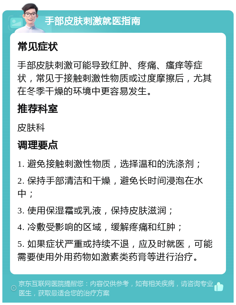 手部皮肤刺激就医指南 常见症状 手部皮肤刺激可能导致红肿、疼痛、瘙痒等症状，常见于接触刺激性物质或过度摩擦后，尤其在冬季干燥的环境中更容易发生。 推荐科室 皮肤科 调理要点 1. 避免接触刺激性物质，选择温和的洗涤剂； 2. 保持手部清洁和干燥，避免长时间浸泡在水中； 3. 使用保湿霜或乳液，保持皮肤滋润； 4. 冷敷受影响的区域，缓解疼痛和红肿； 5. 如果症状严重或持续不退，应及时就医，可能需要使用外用药物如激素类药膏等进行治疗。