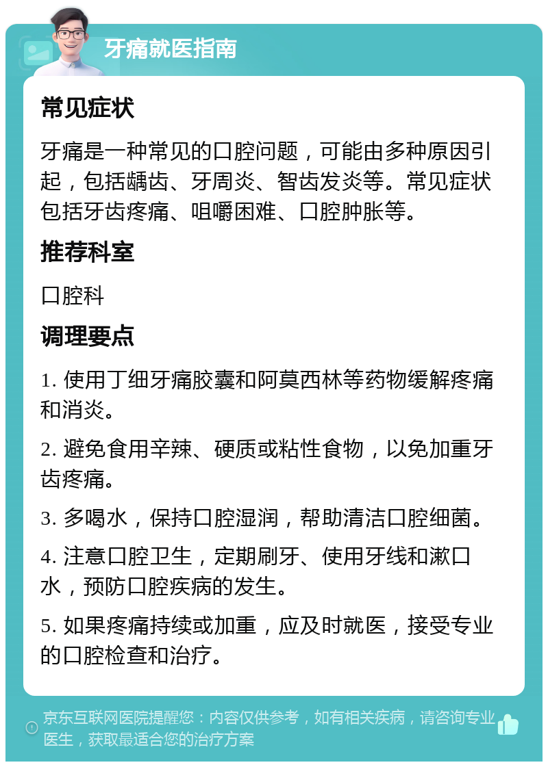 牙痛就医指南 常见症状 牙痛是一种常见的口腔问题，可能由多种原因引起，包括龋齿、牙周炎、智齿发炎等。常见症状包括牙齿疼痛、咀嚼困难、口腔肿胀等。 推荐科室 口腔科 调理要点 1. 使用丁细牙痛胶囊和阿莫西林等药物缓解疼痛和消炎。 2. 避免食用辛辣、硬质或粘性食物，以免加重牙齿疼痛。 3. 多喝水，保持口腔湿润，帮助清洁口腔细菌。 4. 注意口腔卫生，定期刷牙、使用牙线和漱口水，预防口腔疾病的发生。 5. 如果疼痛持续或加重，应及时就医，接受专业的口腔检查和治疗。