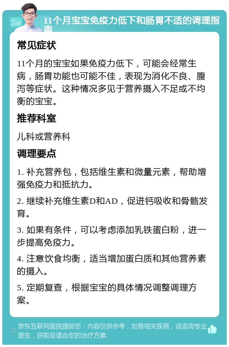 11个月宝宝免疫力低下和肠胃不适的调理指南 常见症状 11个月的宝宝如果免疫力低下，可能会经常生病，肠胃功能也可能不佳，表现为消化不良、腹泻等症状。这种情况多见于营养摄入不足或不均衡的宝宝。 推荐科室 儿科或营养科 调理要点 1. 补充营养包，包括维生素和微量元素，帮助增强免疫力和抵抗力。 2. 继续补充维生素D和AD，促进钙吸收和骨骼发育。 3. 如果有条件，可以考虑添加乳铁蛋白粉，进一步提高免疫力。 4. 注意饮食均衡，适当增加蛋白质和其他营养素的摄入。 5. 定期复查，根据宝宝的具体情况调整调理方案。