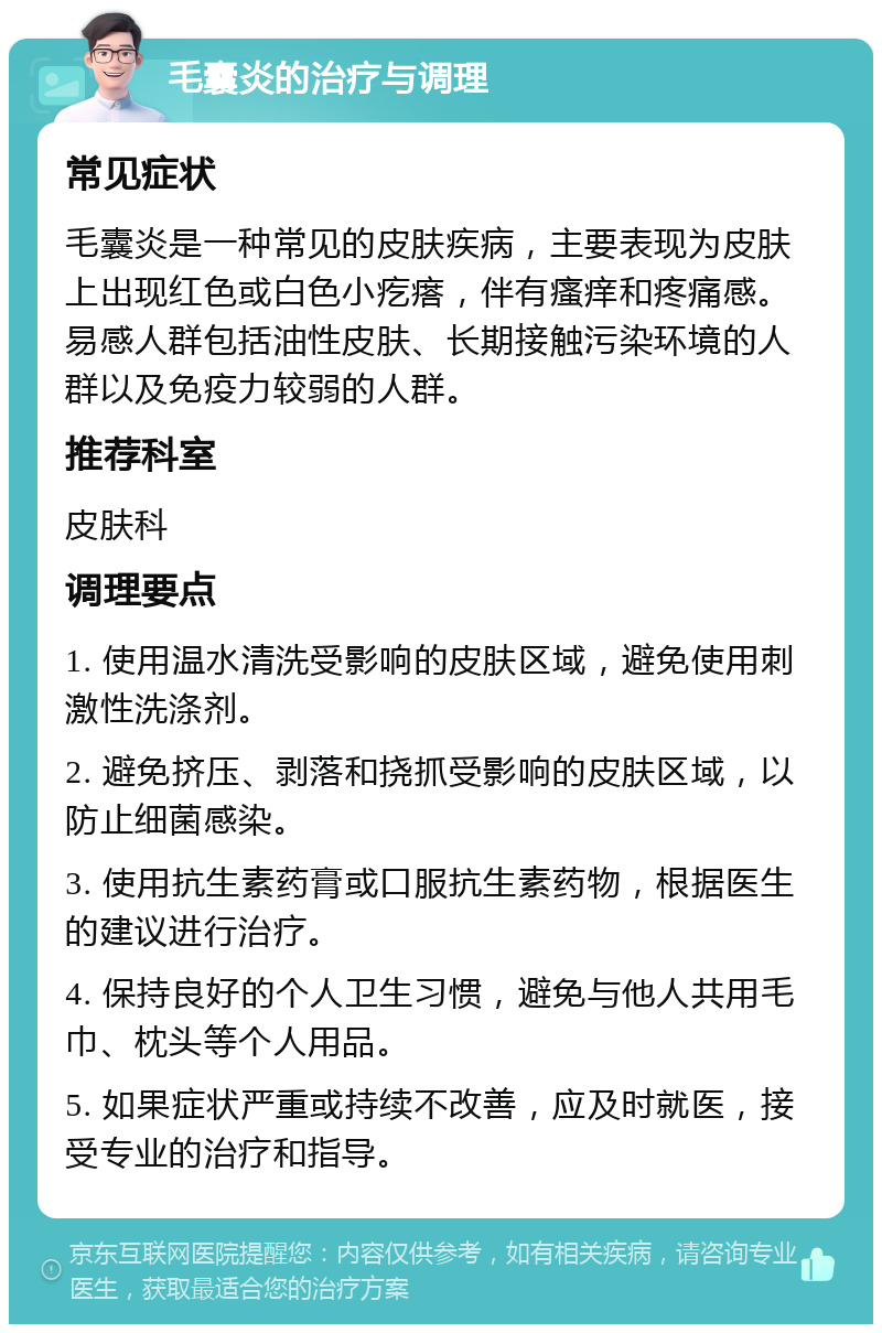 毛囊炎的治疗与调理 常见症状 毛囊炎是一种常见的皮肤疾病，主要表现为皮肤上出现红色或白色小疙瘩，伴有瘙痒和疼痛感。易感人群包括油性皮肤、长期接触污染环境的人群以及免疫力较弱的人群。 推荐科室 皮肤科 调理要点 1. 使用温水清洗受影响的皮肤区域，避免使用刺激性洗涤剂。 2. 避免挤压、剥落和挠抓受影响的皮肤区域，以防止细菌感染。 3. 使用抗生素药膏或口服抗生素药物，根据医生的建议进行治疗。 4. 保持良好的个人卫生习惯，避免与他人共用毛巾、枕头等个人用品。 5. 如果症状严重或持续不改善，应及时就医，接受专业的治疗和指导。