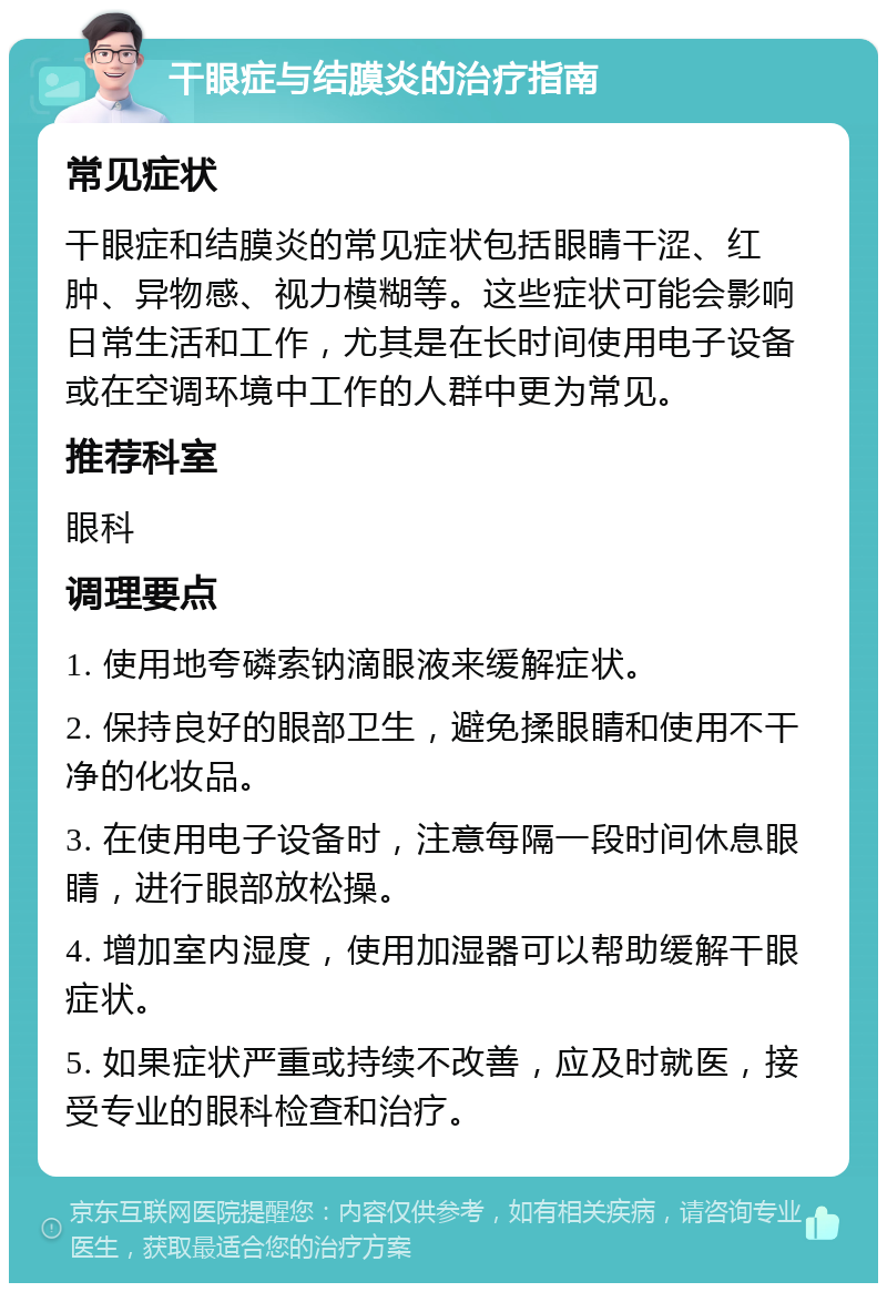 干眼症与结膜炎的治疗指南 常见症状 干眼症和结膜炎的常见症状包括眼睛干涩、红肿、异物感、视力模糊等。这些症状可能会影响日常生活和工作，尤其是在长时间使用电子设备或在空调环境中工作的人群中更为常见。 推荐科室 眼科 调理要点 1. 使用地夸磷索钠滴眼液来缓解症状。 2. 保持良好的眼部卫生，避免揉眼睛和使用不干净的化妆品。 3. 在使用电子设备时，注意每隔一段时间休息眼睛，进行眼部放松操。 4. 增加室内湿度，使用加湿器可以帮助缓解干眼症状。 5. 如果症状严重或持续不改善，应及时就医，接受专业的眼科检查和治疗。