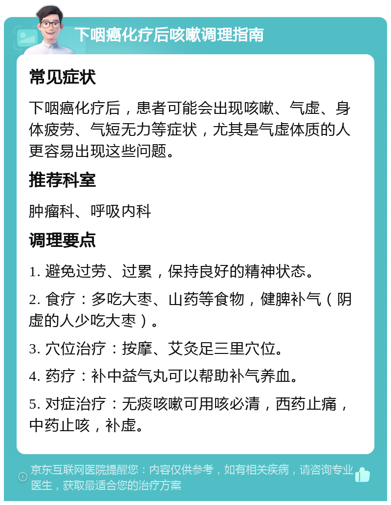 下咽癌化疗后咳嗽调理指南 常见症状 下咽癌化疗后，患者可能会出现咳嗽、气虚、身体疲劳、气短无力等症状，尤其是气虚体质的人更容易出现这些问题。 推荐科室 肿瘤科、呼吸内科 调理要点 1. 避免过劳、过累，保持良好的精神状态。 2. 食疗：多吃大枣、山药等食物，健脾补气（阴虚的人少吃大枣）。 3. 穴位治疗：按摩、艾灸足三里穴位。 4. 药疗：补中益气丸可以帮助补气养血。 5. 对症治疗：无痰咳嗽可用咳必清，西药止痛，中药止咳，补虚。