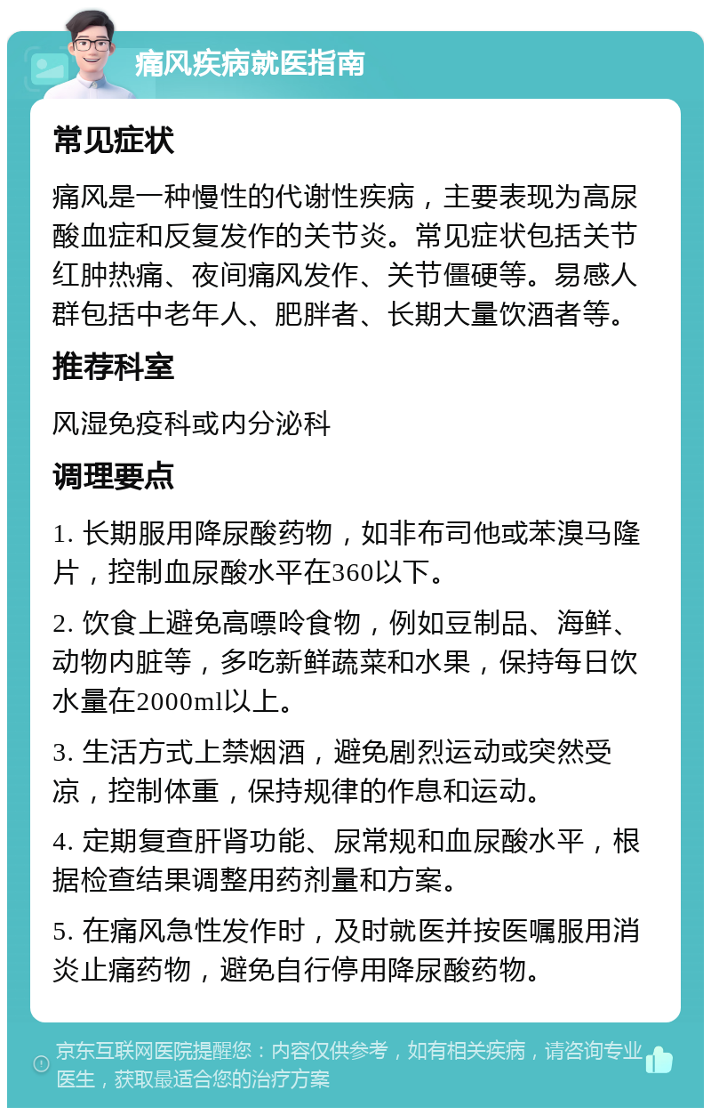 痛风疾病就医指南 常见症状 痛风是一种慢性的代谢性疾病，主要表现为高尿酸血症和反复发作的关节炎。常见症状包括关节红肿热痛、夜间痛风发作、关节僵硬等。易感人群包括中老年人、肥胖者、长期大量饮酒者等。 推荐科室 风湿免疫科或内分泌科 调理要点 1. 长期服用降尿酸药物，如非布司他或苯溴马隆片，控制血尿酸水平在360以下。 2. 饮食上避免高嘌呤食物，例如豆制品、海鲜、动物内脏等，多吃新鲜蔬菜和水果，保持每日饮水量在2000ml以上。 3. 生活方式上禁烟酒，避免剧烈运动或突然受凉，控制体重，保持规律的作息和运动。 4. 定期复查肝肾功能、尿常规和血尿酸水平，根据检查结果调整用药剂量和方案。 5. 在痛风急性发作时，及时就医并按医嘱服用消炎止痛药物，避免自行停用降尿酸药物。