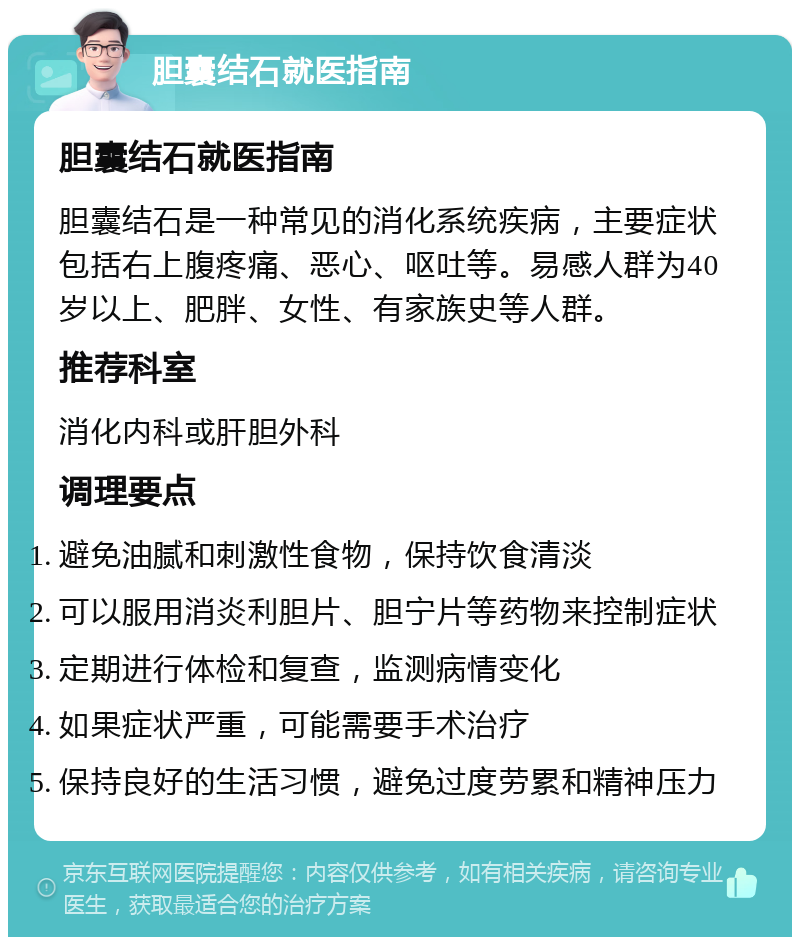 胆囊结石就医指南 胆囊结石就医指南 胆囊结石是一种常见的消化系统疾病，主要症状包括右上腹疼痛、恶心、呕吐等。易感人群为40岁以上、肥胖、女性、有家族史等人群。 推荐科室 消化内科或肝胆外科 调理要点 避免油腻和刺激性食物，保持饮食清淡 可以服用消炎利胆片、胆宁片等药物来控制症状 定期进行体检和复查，监测病情变化 如果症状严重，可能需要手术治疗 保持良好的生活习惯，避免过度劳累和精神压力