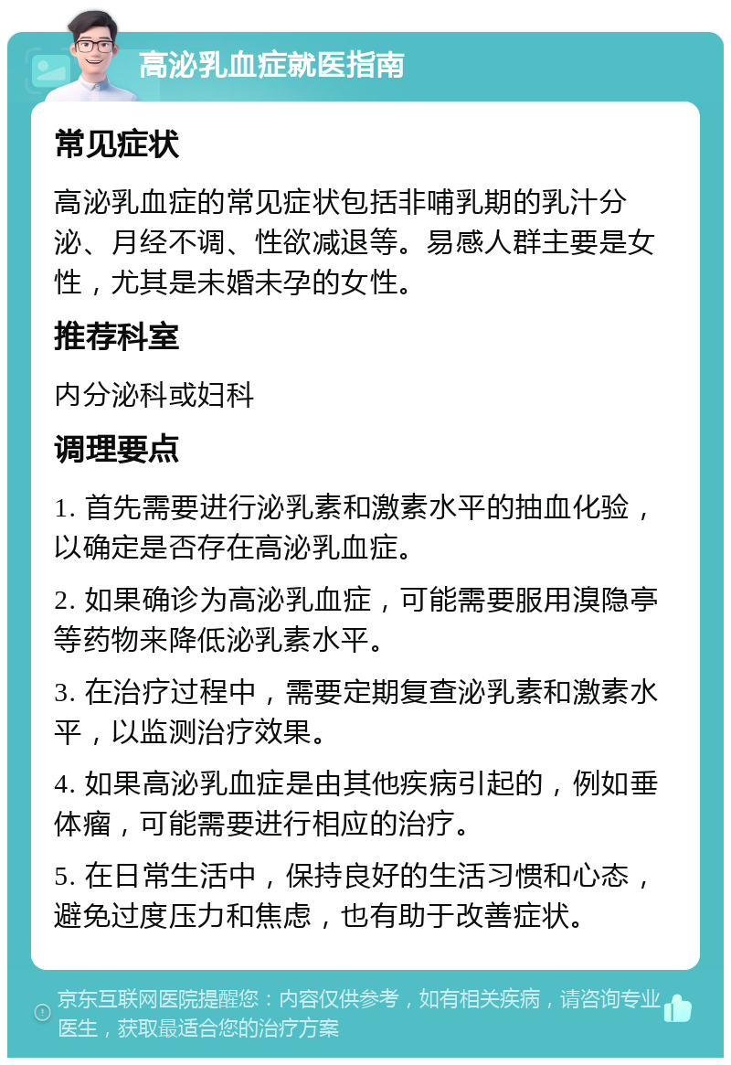 高泌乳血症就医指南 常见症状 高泌乳血症的常见症状包括非哺乳期的乳汁分泌、月经不调、性欲减退等。易感人群主要是女性，尤其是未婚未孕的女性。 推荐科室 内分泌科或妇科 调理要点 1. 首先需要进行泌乳素和激素水平的抽血化验，以确定是否存在高泌乳血症。 2. 如果确诊为高泌乳血症，可能需要服用溴隐亭等药物来降低泌乳素水平。 3. 在治疗过程中，需要定期复查泌乳素和激素水平，以监测治疗效果。 4. 如果高泌乳血症是由其他疾病引起的，例如垂体瘤，可能需要进行相应的治疗。 5. 在日常生活中，保持良好的生活习惯和心态，避免过度压力和焦虑，也有助于改善症状。