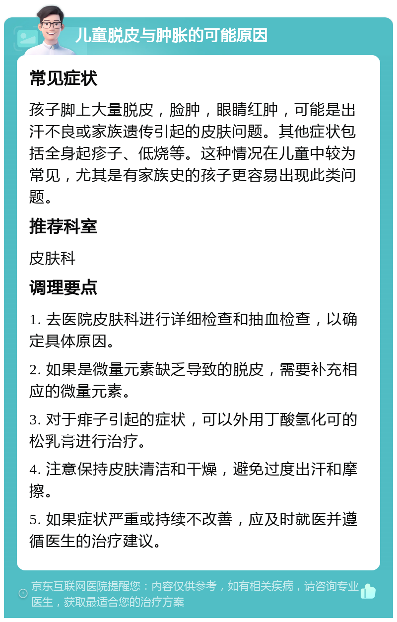 儿童脱皮与肿胀的可能原因 常见症状 孩子脚上大量脱皮，脸肿，眼睛红肿，可能是出汗不良或家族遗传引起的皮肤问题。其他症状包括全身起疹子、低烧等。这种情况在儿童中较为常见，尤其是有家族史的孩子更容易出现此类问题。 推荐科室 皮肤科 调理要点 1. 去医院皮肤科进行详细检查和抽血检查，以确定具体原因。 2. 如果是微量元素缺乏导致的脱皮，需要补充相应的微量元素。 3. 对于痱子引起的症状，可以外用丁酸氢化可的松乳膏进行治疗。 4. 注意保持皮肤清洁和干燥，避免过度出汗和摩擦。 5. 如果症状严重或持续不改善，应及时就医并遵循医生的治疗建议。