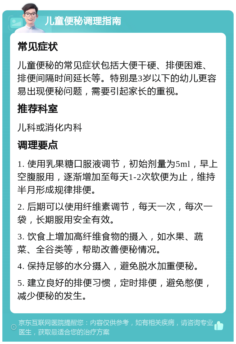 儿童便秘调理指南 常见症状 儿童便秘的常见症状包括大便干硬、排便困难、排便间隔时间延长等。特别是3岁以下的幼儿更容易出现便秘问题，需要引起家长的重视。 推荐科室 儿科或消化内科 调理要点 1. 使用乳果糖口服液调节，初始剂量为5ml，早上空腹服用，逐渐增加至每天1-2次软便为止，维持半月形成规律排便。 2. 后期可以使用纤维素调节，每天一次，每次一袋，长期服用安全有效。 3. 饮食上增加高纤维食物的摄入，如水果、蔬菜、全谷类等，帮助改善便秘情况。 4. 保持足够的水分摄入，避免脱水加重便秘。 5. 建立良好的排便习惯，定时排便，避免憋便，减少便秘的发生。