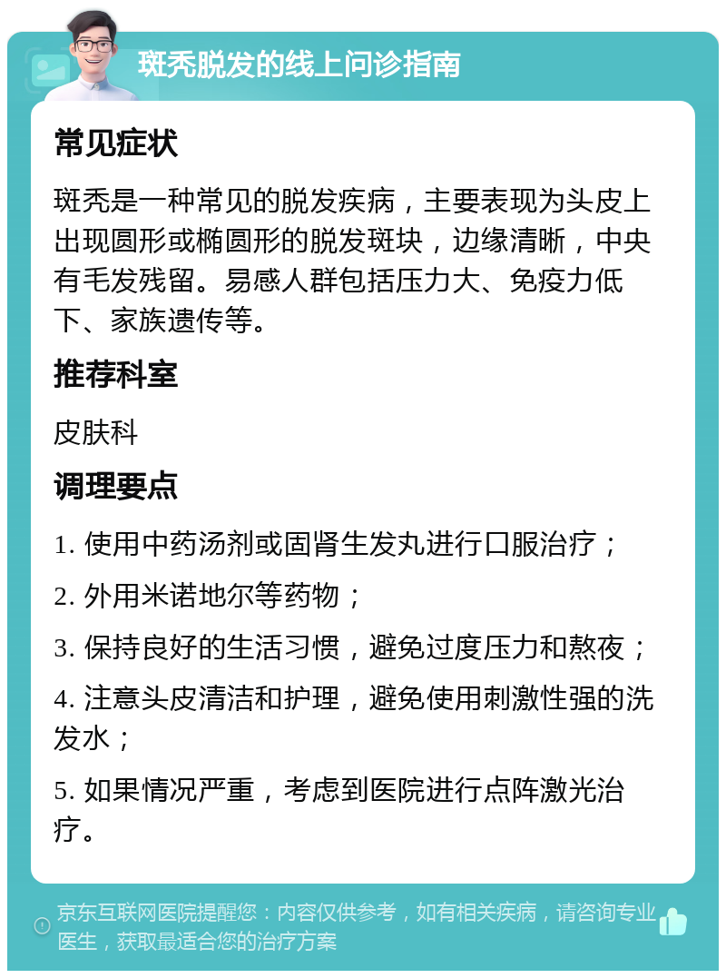 斑秃脱发的线上问诊指南 常见症状 斑秃是一种常见的脱发疾病，主要表现为头皮上出现圆形或椭圆形的脱发斑块，边缘清晰，中央有毛发残留。易感人群包括压力大、免疫力低下、家族遗传等。 推荐科室 皮肤科 调理要点 1. 使用中药汤剂或固肾生发丸进行口服治疗； 2. 外用米诺地尔等药物； 3. 保持良好的生活习惯，避免过度压力和熬夜； 4. 注意头皮清洁和护理，避免使用刺激性强的洗发水； 5. 如果情况严重，考虑到医院进行点阵激光治疗。