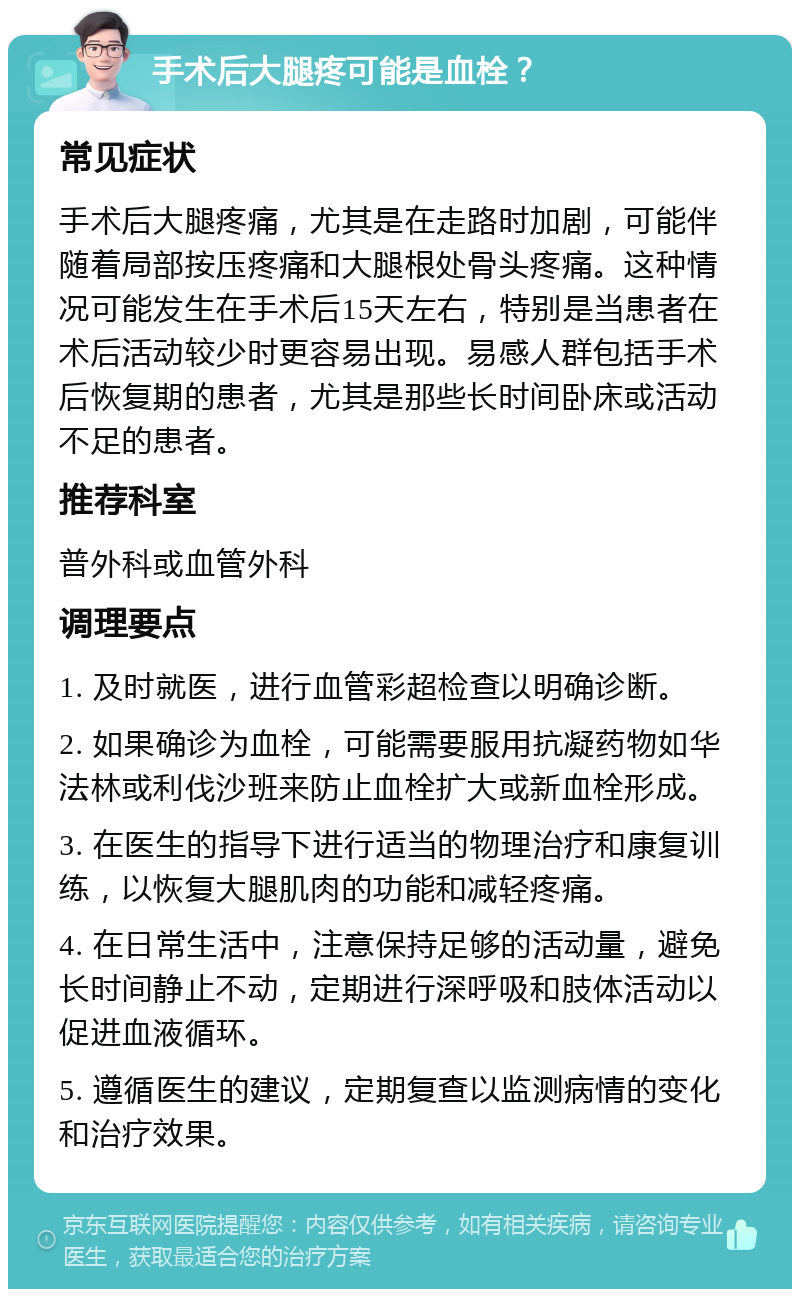 手术后大腿疼可能是血栓？ 常见症状 手术后大腿疼痛，尤其是在走路时加剧，可能伴随着局部按压疼痛和大腿根处骨头疼痛。这种情况可能发生在手术后15天左右，特别是当患者在术后活动较少时更容易出现。易感人群包括手术后恢复期的患者，尤其是那些长时间卧床或活动不足的患者。 推荐科室 普外科或血管外科 调理要点 1. 及时就医，进行血管彩超检查以明确诊断。 2. 如果确诊为血栓，可能需要服用抗凝药物如华法林或利伐沙班来防止血栓扩大或新血栓形成。 3. 在医生的指导下进行适当的物理治疗和康复训练，以恢复大腿肌肉的功能和减轻疼痛。 4. 在日常生活中，注意保持足够的活动量，避免长时间静止不动，定期进行深呼吸和肢体活动以促进血液循环。 5. 遵循医生的建议，定期复查以监测病情的变化和治疗效果。