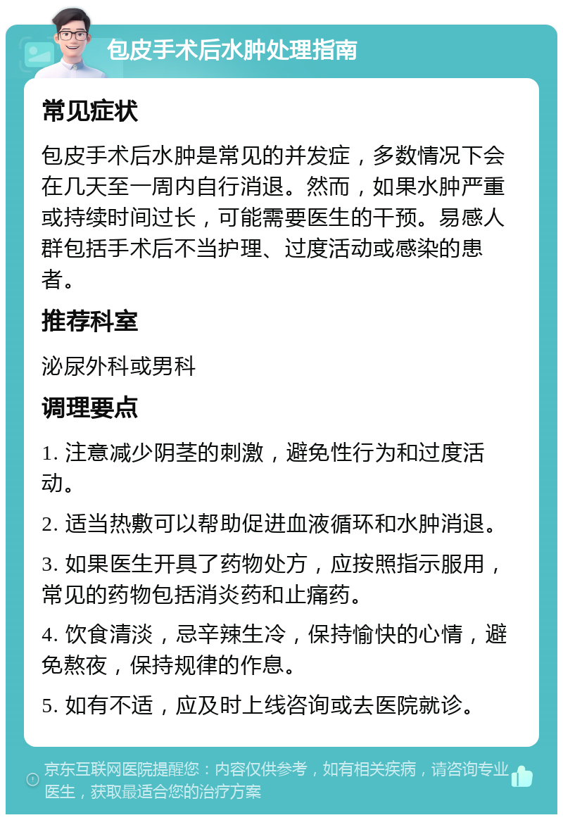 包皮手术后水肿处理指南 常见症状 包皮手术后水肿是常见的并发症，多数情况下会在几天至一周内自行消退。然而，如果水肿严重或持续时间过长，可能需要医生的干预。易感人群包括手术后不当护理、过度活动或感染的患者。 推荐科室 泌尿外科或男科 调理要点 1. 注意减少阴茎的刺激，避免性行为和过度活动。 2. 适当热敷可以帮助促进血液循环和水肿消退。 3. 如果医生开具了药物处方，应按照指示服用，常见的药物包括消炎药和止痛药。 4. 饮食清淡，忌辛辣生冷，保持愉快的心情，避免熬夜，保持规律的作息。 5. 如有不适，应及时上线咨询或去医院就诊。