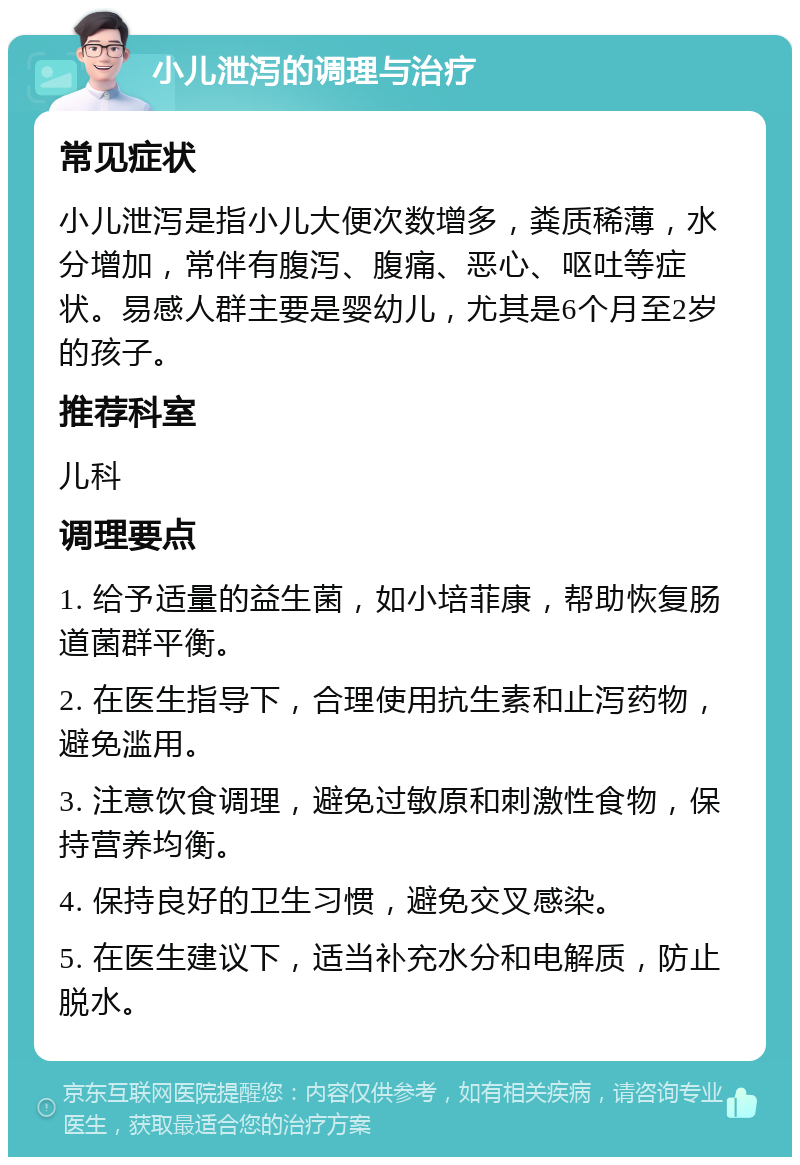 小儿泄泻的调理与治疗 常见症状 小儿泄泻是指小儿大便次数增多，粪质稀薄，水分增加，常伴有腹泻、腹痛、恶心、呕吐等症状。易感人群主要是婴幼儿，尤其是6个月至2岁的孩子。 推荐科室 儿科 调理要点 1. 给予适量的益生菌，如小培菲康，帮助恢复肠道菌群平衡。 2. 在医生指导下，合理使用抗生素和止泻药物，避免滥用。 3. 注意饮食调理，避免过敏原和刺激性食物，保持营养均衡。 4. 保持良好的卫生习惯，避免交叉感染。 5. 在医生建议下，适当补充水分和电解质，防止脱水。