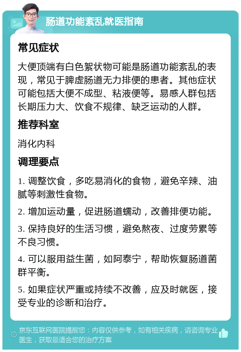 肠道功能紊乱就医指南 常见症状 大便顶端有白色絮状物可能是肠道功能紊乱的表现，常见于脾虚肠道无力排便的患者。其他症状可能包括大便不成型、粘液便等。易感人群包括长期压力大、饮食不规律、缺乏运动的人群。 推荐科室 消化内科 调理要点 1. 调整饮食，多吃易消化的食物，避免辛辣、油腻等刺激性食物。 2. 增加运动量，促进肠道蠕动，改善排便功能。 3. 保持良好的生活习惯，避免熬夜、过度劳累等不良习惯。 4. 可以服用益生菌，如阿泰宁，帮助恢复肠道菌群平衡。 5. 如果症状严重或持续不改善，应及时就医，接受专业的诊断和治疗。