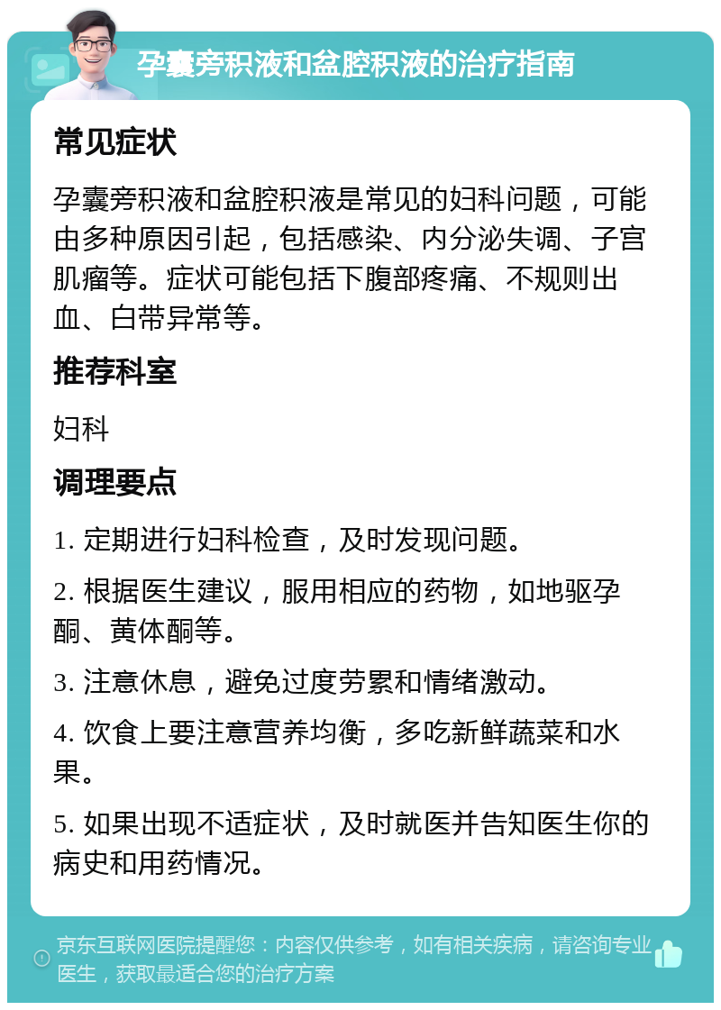 孕囊旁积液和盆腔积液的治疗指南 常见症状 孕囊旁积液和盆腔积液是常见的妇科问题，可能由多种原因引起，包括感染、内分泌失调、子宫肌瘤等。症状可能包括下腹部疼痛、不规则出血、白带异常等。 推荐科室 妇科 调理要点 1. 定期进行妇科检查，及时发现问题。 2. 根据医生建议，服用相应的药物，如地驱孕酮、黄体酮等。 3. 注意休息，避免过度劳累和情绪激动。 4. 饮食上要注意营养均衡，多吃新鲜蔬菜和水果。 5. 如果出现不适症状，及时就医并告知医生你的病史和用药情况。