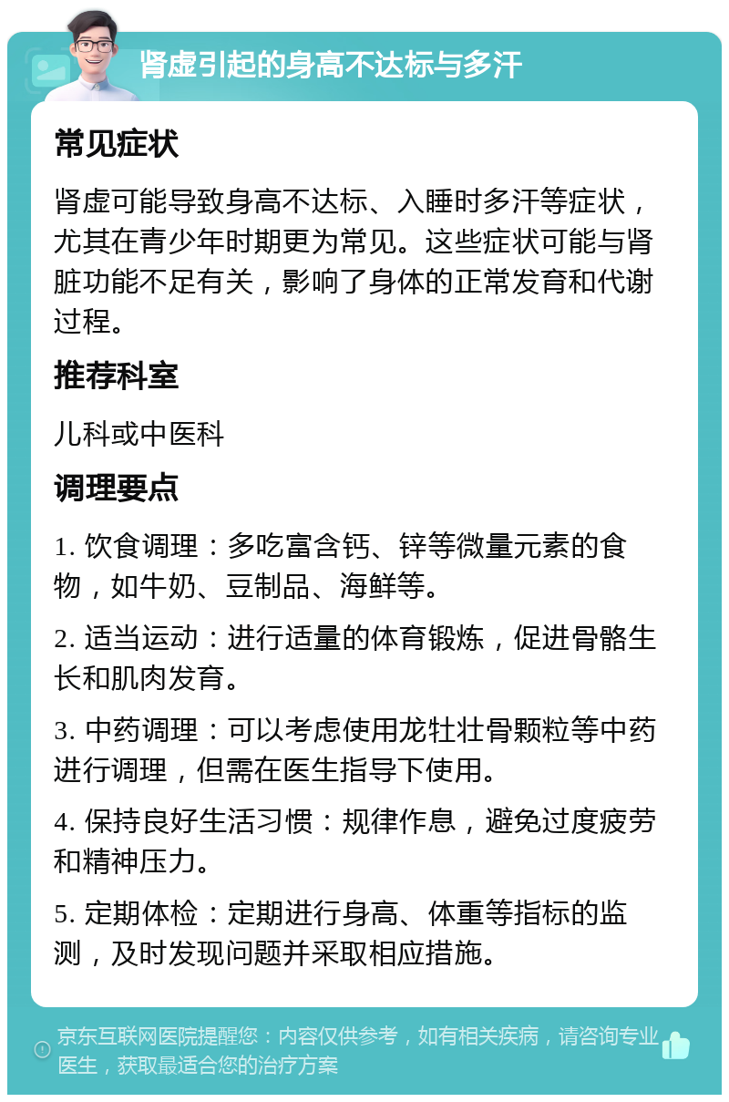 肾虚引起的身高不达标与多汗 常见症状 肾虚可能导致身高不达标、入睡时多汗等症状，尤其在青少年时期更为常见。这些症状可能与肾脏功能不足有关，影响了身体的正常发育和代谢过程。 推荐科室 儿科或中医科 调理要点 1. 饮食调理：多吃富含钙、锌等微量元素的食物，如牛奶、豆制品、海鲜等。 2. 适当运动：进行适量的体育锻炼，促进骨骼生长和肌肉发育。 3. 中药调理：可以考虑使用龙牡壮骨颗粒等中药进行调理，但需在医生指导下使用。 4. 保持良好生活习惯：规律作息，避免过度疲劳和精神压力。 5. 定期体检：定期进行身高、体重等指标的监测，及时发现问题并采取相应措施。