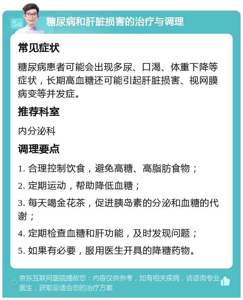 糖尿病和肝脏损害的治疗与调理 常见症状 糖尿病患者可能会出现多尿、口渴、体重下降等症状，长期高血糖还可能引起肝脏损害、视网膜病变等并发症。 推荐科室 内分泌科 调理要点 1. 合理控制饮食，避免高糖、高脂肪食物； 2. 定期运动，帮助降低血糖； 3. 每天喝金花茶，促进胰岛素的分泌和血糖的代谢； 4. 定期检查血糖和肝功能，及时发现问题； 5. 如果有必要，服用医生开具的降糖药物。