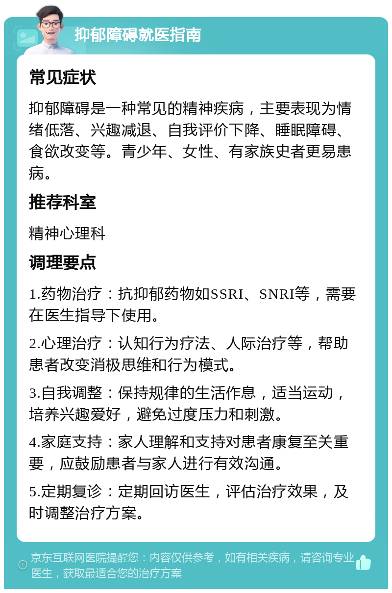 抑郁障碍就医指南 常见症状 抑郁障碍是一种常见的精神疾病，主要表现为情绪低落、兴趣减退、自我评价下降、睡眠障碍、食欲改变等。青少年、女性、有家族史者更易患病。 推荐科室 精神心理科 调理要点 1.药物治疗：抗抑郁药物如SSRI、SNRI等，需要在医生指导下使用。 2.心理治疗：认知行为疗法、人际治疗等，帮助患者改变消极思维和行为模式。 3.自我调整：保持规律的生活作息，适当运动，培养兴趣爱好，避免过度压力和刺激。 4.家庭支持：家人理解和支持对患者康复至关重要，应鼓励患者与家人进行有效沟通。 5.定期复诊：定期回访医生，评估治疗效果，及时调整治疗方案。