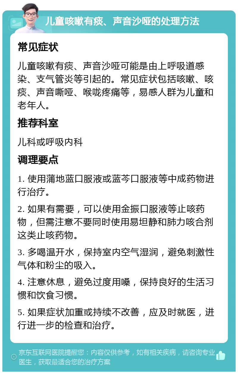 儿童咳嗽有痰、声音沙哑的处理方法 常见症状 儿童咳嗽有痰、声音沙哑可能是由上呼吸道感染、支气管炎等引起的。常见症状包括咳嗽、咳痰、声音嘶哑、喉咙疼痛等，易感人群为儿童和老年人。 推荐科室 儿科或呼吸内科 调理要点 1. 使用蒲地蓝口服液或蓝芩口服液等中成药物进行治疗。 2. 如果有需要，可以使用金振口服液等止咳药物，但需注意不要同时使用易坦静和肺力咳合剂这类止咳药物。 3. 多喝温开水，保持室内空气湿润，避免刺激性气体和粉尘的吸入。 4. 注意休息，避免过度用嗓，保持良好的生活习惯和饮食习惯。 5. 如果症状加重或持续不改善，应及时就医，进行进一步的检查和治疗。