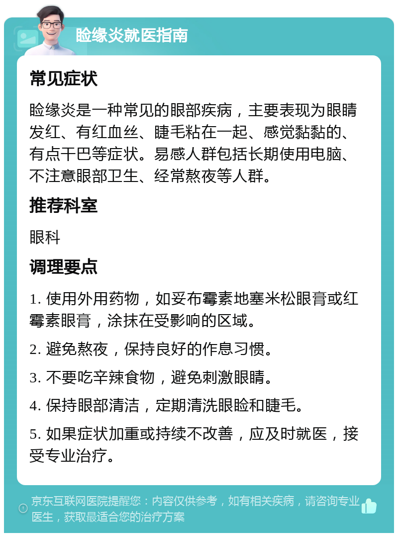 睑缘炎就医指南 常见症状 睑缘炎是一种常见的眼部疾病，主要表现为眼睛发红、有红血丝、睫毛粘在一起、感觉黏黏的、有点干巴等症状。易感人群包括长期使用电脑、不注意眼部卫生、经常熬夜等人群。 推荐科室 眼科 调理要点 1. 使用外用药物，如妥布霉素地塞米松眼膏或红霉素眼膏，涂抹在受影响的区域。 2. 避免熬夜，保持良好的作息习惯。 3. 不要吃辛辣食物，避免刺激眼睛。 4. 保持眼部清洁，定期清洗眼睑和睫毛。 5. 如果症状加重或持续不改善，应及时就医，接受专业治疗。