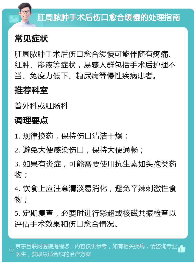 肛周脓肿手术后伤口愈合缓慢的处理指南 常见症状 肛周脓肿手术后伤口愈合缓慢可能伴随有疼痛、红肿、渗液等症状，易感人群包括手术后护理不当、免疫力低下、糖尿病等慢性疾病患者。 推荐科室 普外科或肛肠科 调理要点 1. 规律换药，保持伤口清洁干燥； 2. 避免大便感染伤口，保持大便通畅； 3. 如果有炎症，可能需要使用抗生素如头孢类药物； 4. 饮食上应注意清淡易消化，避免辛辣刺激性食物； 5. 定期复查，必要时进行彩超或核磁共振检查以评估手术效果和伤口愈合情况。