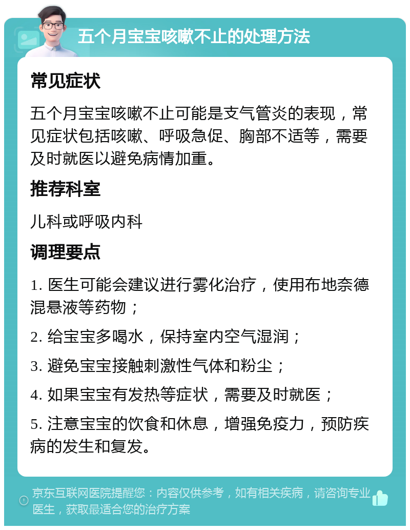 五个月宝宝咳嗽不止的处理方法 常见症状 五个月宝宝咳嗽不止可能是支气管炎的表现，常见症状包括咳嗽、呼吸急促、胸部不适等，需要及时就医以避免病情加重。 推荐科室 儿科或呼吸内科 调理要点 1. 医生可能会建议进行雾化治疗，使用布地奈德混悬液等药物； 2. 给宝宝多喝水，保持室内空气湿润； 3. 避免宝宝接触刺激性气体和粉尘； 4. 如果宝宝有发热等症状，需要及时就医； 5. 注意宝宝的饮食和休息，增强免疫力，预防疾病的发生和复发。